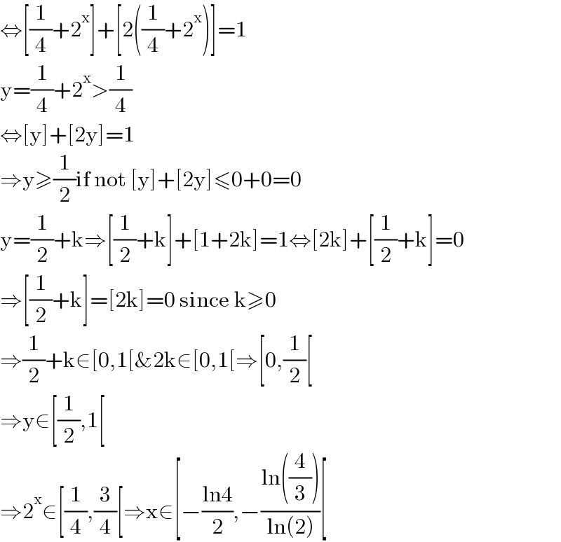 ⇔[(1/4)+2^x ]+[2((1/4)+2^x )]=1  y=(1/4)+2^x >(1/4)  ⇔[y]+[2y]=1  ⇒y≥(1/2)if not [y]+[2y]≤0+0=0  y=(1/2)+k⇒[(1/2)+k]+[1+2k]=1⇔[2k]+[(1/2)+k]=0  ⇒[(1/2)+k]=[2k]=0 since k≥0  ⇒(1/2)+k∈[0,1[&2k∈[0,1[⇒[0,(1/2)[  ⇒y∈[(1/2),1[  ⇒2^x ∈[(1/4),(3/4)[⇒x∈[−((ln4)/2),−((ln((4/3)))/(ln(2)))[  