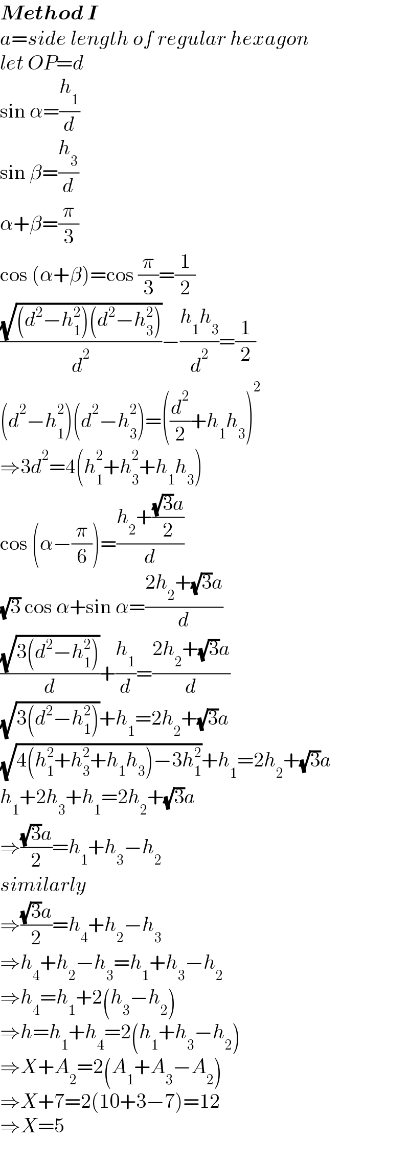 Method I  a=side length of regular hexagon  let OP=d  sin α=(h_1 /d)  sin β=(h_3 /d)  α+β=(π/3)  cos (α+β)=cos (π/3)=(1/2)  ((√((d^2 −h_1 ^2 )(d^2 −h_3 ^2 )))/d^2 )−((h_1 h_3 )/d^2 )=(1/2)  (d^2 −h_1 ^2 )(d^2 −h_3 ^2 )=((d^2 /2)+h_1 h_3 )^2   ⇒3d^2 =4(h_1 ^2 +h_3 ^2 +h_1 h_3 )  cos (α−(π/6))=((h_2 +(((√3)a)/2))/d)  (√3) cos α+sin α=((2h_2 +(√3)a)/d)  ((√(3(d^2 −h_1 ^2 )))/d)+(h_1 /d)=((2h_2 +(√3)a)/d)  (√(3(d^2 −h_1 ^2 )))+h_1 =2h_2 +(√3)a  (√(4(h_1 ^2 +h_3 ^2 +h_1 h_3 )−3h_1 ^2 ))+h_1 =2h_2 +(√3)a  h_1 +2h_3 +h_1 =2h_2 +(√3)a  ⇒(((√3)a)/2)=h_1 +h_3 −h_2   similarly  ⇒(((√3)a)/2)=h_4 +h_2 −h_3   ⇒h_4 +h_2 −h_3 =h_1 +h_3 −h_2   ⇒h_4 =h_1 +2(h_3 −h_2 )  ⇒h=h_1 +h_4 =2(h_1 +h_3 −h_2 )  ⇒X+A_2 =2(A_1 +A_3 −A_2 )  ⇒X+7=2(10+3−7)=12  ⇒X=5  