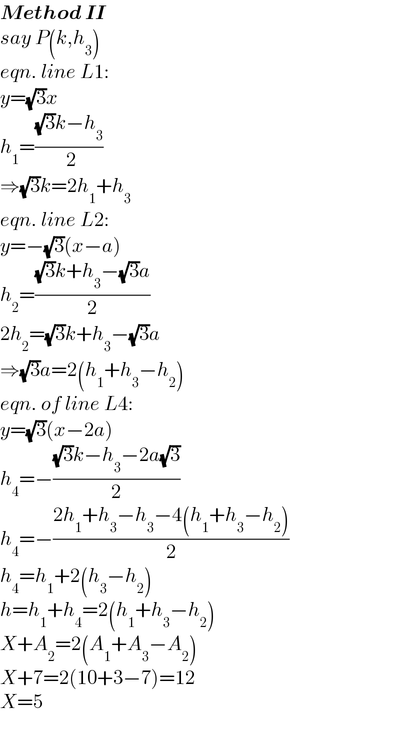 Method II  say P(k,h_3 )  eqn. line L1:  y=(√3)x  h_1 =(((√3)k−h_3 )/( 2))  ⇒(√3)k=2h_1 +h_3   eqn. line L2:  y=−(√3)(x−a)  h_2 =(((√3)k+h_3 −(√3)a)/2)  2h_2 =(√3)k+h_3 −(√3)a  ⇒(√3)a=2(h_1 +h_3 −h_2 )  eqn. of line L4:  y=(√3)(x−2a)  h_4 =−(((√3)k−h_3 −2a(√3))/2)  h_4 =−((2h_1 +h_3 −h_3 −4(h_1 +h_3 −h_2 ))/2)  h_4 =h_1 +2(h_3 −h_2 )  h=h_1 +h_4 =2(h_1 +h_3 −h_2 )  X+A_2 =2(A_1 +A_3 −A_2 )  X+7=2(10+3−7)=12  X=5  