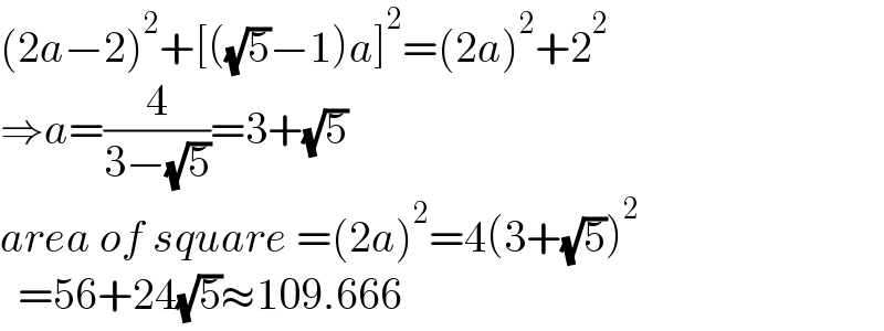 (2a−2)^2 +[((√5)−1)a]^2 =(2a)^2 +2^2   ⇒a=(4/(3−(√5)))=3+(√5)  area of square =(2a)^2 =4(3+(√5))^2     =56+24(√5)≈109.666  