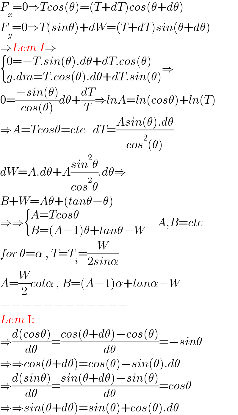 F_x =0⇒Tcos(θ)=(T+dT)cos(θ+dθ)  F_y =0⇒T(sinθ)+dW=(T+dT)sin(θ+dθ)  ⇒Lem I⇒   { ((0=−T.sin(θ).dθ+dT.cos(θ))),((g.dm=T.cos(θ).dθ+dT.sin(θ))) :}⇒  0=((−sin(θ))/(cos(θ)))dθ+(dT/T)⇒lnA=ln(cosθ)+ln(T)  ⇒A=Tcosθ=cte   dT=((Asin(θ).dθ)/(cos^2 (θ)))  dW=A.dθ+A((sin^2 θ)/(cos^2 θ)).dθ⇒  B+W=Aθ+(tanθ−θ)  ⇒⇒ { ((A=Tcosθ)),((B=(A−1)θ+tanθ−W)) :}     A,B=cte  for θ=α , T=T_i =(W/(2sinα))  A=(W/2)cotα , B=(A−1)α+tanα−W  −−−−−−−−−−−−  Lem I:  ⇒((d(cosθ))/dθ)=((cos(θ+dθ)−cos(θ))/dθ)=−sinθ  ⇒⇒cos(θ+dθ)=cos(θ)−sin(θ).dθ  ⇒((d(sinθ))/dθ)=((sin(θ+dθ)−sin(θ))/dθ)=cosθ  ⇒⇒sin(θ+dθ)=sin(θ)+cos(θ).dθ  