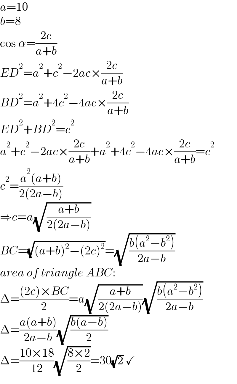 a=10  b=8  cos α=((2c)/(a+b))  ED^2 =a^2 +c^2 −2ac×((2c)/(a+b))  BD^2 =a^2 +4c^2 −4ac×((2c)/(a+b))  ED^2 +BD^2 =c^2   a^2 +c^2 −2ac×((2c)/(a+b))+a^2 +4c^2 −4ac×((2c)/(a+b))=c^2   c^2 =((a^2 (a+b))/(2(2a−b)))  ⇒c=a(√((a+b)/(2(2a−b))))  BC=(√((a+b)^2 −(2c)^2 ))=(√((b(a^2 −b^2 ))/(2a−b)))  area of triangle ABC:  Δ=(((2c)×BC)/2)=a(√((a+b)/(2(2a−b))))(√((b(a^2 −b^2 ))/(2a−b)))  Δ=((a(a+b))/(2a−b))(√((b(a−b))/2))  Δ=((10×18)/(12))(√((8×2)/2))=30(√2) ✓  