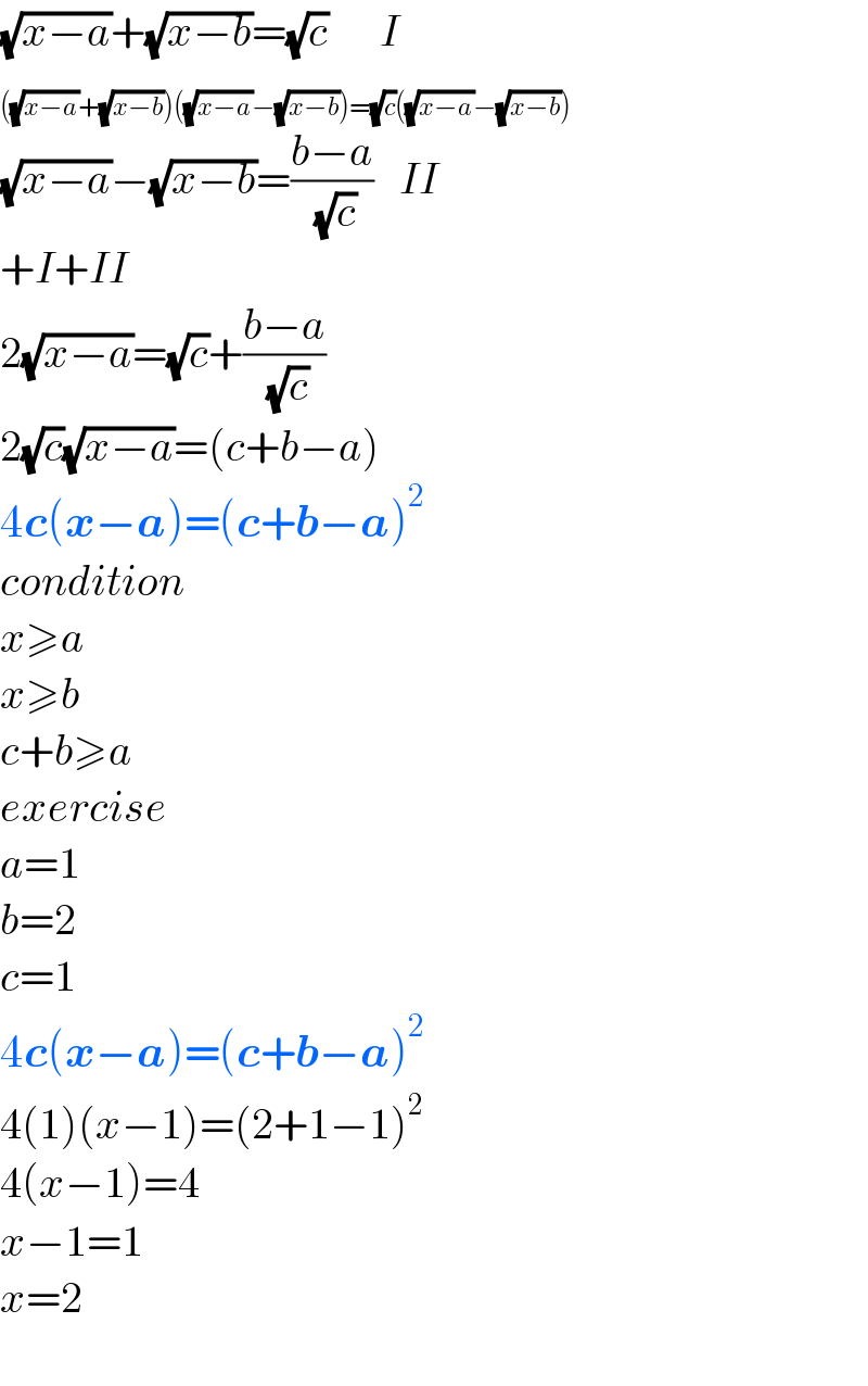 (√(x−a))+(√(x−b))=(√c)      I  (^ (√(x−a))+(√(x−b)))((√(x−a))−(√(x−b)))=(√c)((√(x−a))−(√(x−b)))  (√(x−a))−(√(x−b))=((b−a)/( (√c)))   II  +I+II  2(√(x−a))=(√c)+((b−a)/( (√c)))  2(√c)(√(x−a))=(c+b−a)  4c(x−a)=(c+b−a)^2   condition  x≥a  x≥b  c+b≥a  exercise  a=1  b=2  c=1  4c(x−a)=(c+b−a)^2   4(1)(x−1)=(2+1−1)^2   4(x−1)=4  x−1=1  x=2    