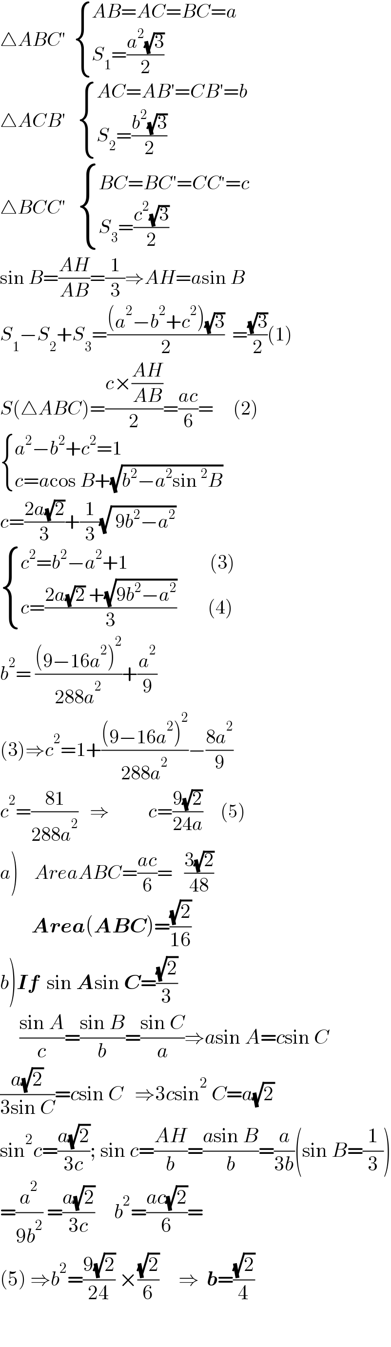 △ABC′   { ((AB=AC=BC=a)),((S_1 =((a^2 (√3))/2))) :}  △ACB′    { ((AC=AB′=CB′=b)),((S_2 =((b^2 (√3))/2))) :}  △BCC′    { ((BC=BC′=CC^′ =c)),((S_3 =((c^2 (√3))/2))) :}  sin B=((AH)/(AB))=(1/3)⇒AH=asin B  S_1 −S_2 +S_3 =(((a^2 −b^2 +c^2 )(√3))/2)  =((√3)/2)(1)  S(△ABC)=((c×((AH)/(AB)))/2)=((ac)/6)=     (2)   { ((a^2 −b^2 +c^2 =1)),((c=acos B+(√(b^2 −a^2 sin^2 B)))) :}  c=((2a(√2))/3)+(1/3)(√( 9b^2 −a^2 ))   { ((c^2 =b^2 −a^2 +1                     (3))),((c=((2a(√2) +(√(9b^2 −a^2 )))/3)        (4))) :}  b^2 = (((9−16a^2 )^2 )/(288a^2 ))+(a^2 /9)  (3)⇒c^2 =1+(((9−16a^2 )^2 )/(288a^2 ))−((8a^2 )/9)  c^2 =((81)/(288a^2 ))   ⇒          c=((9(√2))/(24a))     (5)        a)    AreaABC=((ac)/6)=   ((3(√2))/(48))          Area(ABC)=((√2)/(16))  b)If  sin Asin C=((√2)/3)          ((sin A)/c)=((sin B)/b)=((sin C)/a)⇒asin A=csin C  ((a(√2))/(3sin C))=csin C   ⇒3csin^2  C=a(√2)  sin^2 c=((a(√2))/(3c)); sin c=((AH)/b)=((asin B)/b)=(a/(3b))(sin B=(1/3))  =(a^2 /(9b^2 )) =((a(√2))/(3c))     b^2 =((ac(√2))/6)=  (5) ⇒b^2 =((9(√2))/(24)) ×((√2)/6)     ⇒  b=((√2)/4)      