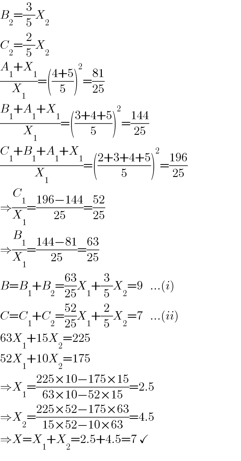 B_2 =(3/5)X_2   C_2 =(2/5)X_2   ((A_1 +X_1 )/X_1 )=(((4+5)/5))^2 =((81)/(25))  ((B_1 +A_1 +X_1 )/X_1 )=(((3+4+5)/5))^2 =((144)/(25))  ((C_1 +B_1 +A_1 +X_1 )/X_1 )=(((2+3+4+5)/5))^2 =((196)/(25))  ⇒(C_1 /X_1 )=((196−144)/(25))=((52)/(25))  ⇒(B_1 /X_1 )=((144−81)/(25))=((63)/(25))  B=B_1 +B_2 =((63)/(25))X_1 +(3/5)X_2 =9   ...(i)  C=C_1 +C_2 =((52)/(25))X_1 +(2/5)X_2 =7   ...(ii)  63X_1 +15X_2 =225  52X_1 +10X_2 =175  ⇒X_1 =((225×10−175×15)/(63×10−52×15))=2.5  ⇒X_2 =((225×52−175×63)/(15×52−10×63))=4.5  ⇒X=X_1 +X_2 =2.5+4.5=7 ✓  