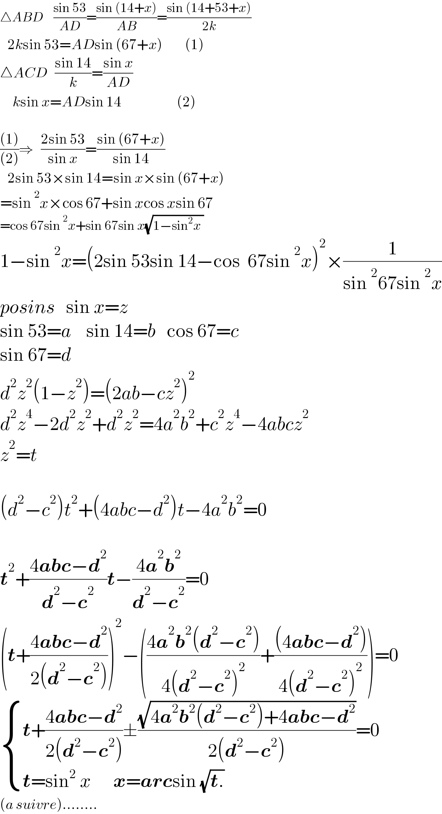 △ABD    ((sin 53)/(AD))=((sin (14+x))/(AB))=((sin (14+53+x))/(2k))     2ksin 53=ADsin (67+x)         (1)  △ACD   ((sin 14)/k)=((sin x)/(AD))       ksin x=ADsin 14                      (2)    (((1))/((2)))⇒   ((2sin 53)/(sin x))=((sin (67+x))/(sin 14))     2sin 53×sin 14=sin x×sin (67+x)  =sin^2 x×cos 67+sin xcos xsin 67  =cos 67sin^2 x+sin 67sin x(√(1−sin^2 x ))   1−sin^2 x=(2sin 53sin 14−cos  67sin^2 x)^2 ×(1/(sin^2 67sin^2 x))  posins   sin x=z  sin 53=a    sin 14=b   cos 67=c  sin 67=d  d^2 z^2 (1−z^2 )=(2ab−cz^2 )^2   d^2 z^4 −2d^2 z^2 +d^2 z^2 =4a^2 b^2 +c^2 z^4 −4abcz^2   z^2 =t    (d^2 −c^2 )t^2 +(4abc−d^2 )t−4a^2 b^2 =0    t^2 +((4abc−d^2 )/(d^2 −c^2 ))t−((4a^2 b^2 )/(d^2 −c^2 ))=0  (t+((4abc−d^2 )/(2(d^2 −c^2 ))))^2 −(((4a^2 b^2 (d^2 −c^2 ))/(4(d^2 −c^2 )^2 ))+(((4abc−d^2 ))/(4(d^2 −c^2 )^2 )))=0   { ((t+((4abc−d^2 )/(2(d^2 −c^2 )))±((√(4a^2 b^2 (d^2 −c^2 )+4abc−d^2 ))/(2(d^2 −c^2 )))=0)),((t=sin^2  x      x=arcsin (√(t.)) )) :}  (a suivre)........  