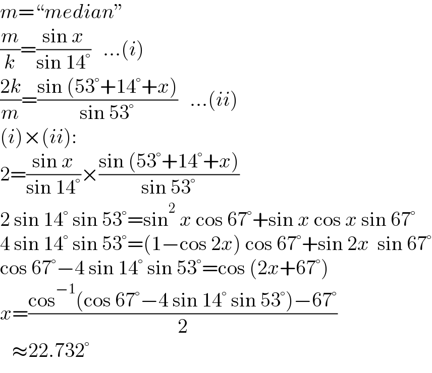 m=“median”  (m/k)=((sin x)/(sin 14°))   ...(i)  ((2k)/m)=((sin (53°+14°+x))/(sin 53°))   ...(ii)  (i)×(ii):  2=((sin x)/(sin 14°))×((sin (53°+14°+x))/(sin 53°))  2 sin 14° sin 53°=sin^2  x cos 67°+sin x cos x sin 67°  4 sin 14° sin 53°=(1−cos 2x) cos 67°+sin 2x  sin 67°  cos 67°−4 sin 14° sin 53°=cos (2x+67°)  x=((cos^(−1) (cos 67°−4 sin 14° sin 53°)−67°)/2)     ≈22.732°  