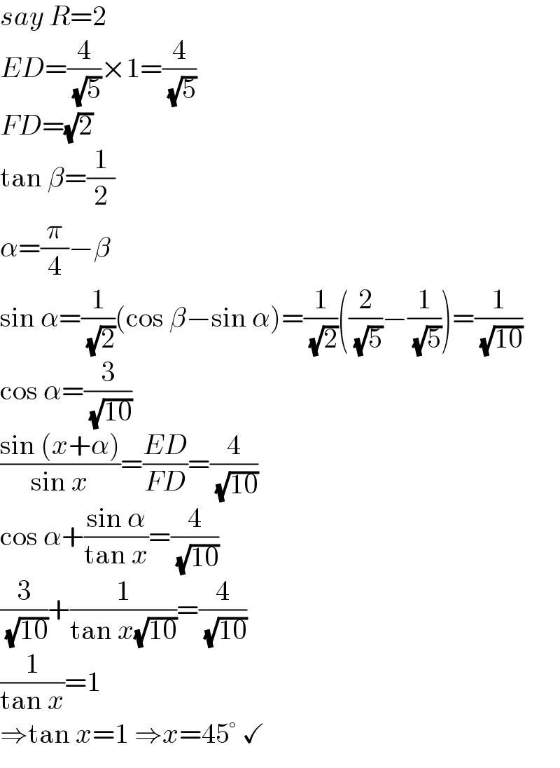 say R=2  ED=(4/( (√5)))×1=(4/( (√5)))  FD=(√2)  tan β=(1/2)  α=(π/4)−β  sin α=(1/( (√2)))(cos β−sin α)=(1/( (√2)))((2/( (√5)))−(1/( (√5))))=(1/( (√(10))))  cos α=(3/( (√(10))))  ((sin (x+α))/(sin x))=((ED)/(FD))=(4/( (√(10))))  cos α+((sin α)/(tan x))=(4/( (√(10))))  (3/( (√(10))))+(1/(tan x(√(10))))=(4/( (√(10))))  (1/(tan x))=1  ⇒tan x=1 ⇒x=45° ✓  