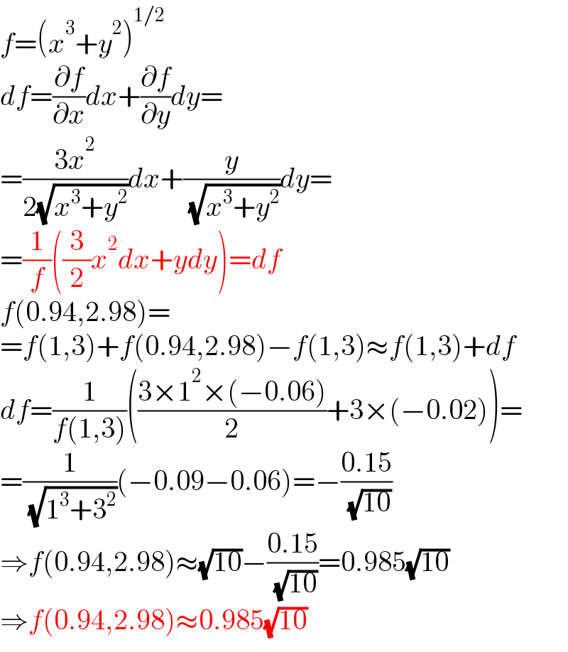 f=(x^3 +y^2 )^(1/2)   df=(∂f/∂x)dx+(∂f/∂y)dy=  =((3x^2 )/(2(√(x^3 +y^2 ))))dx+(y/( (√(x^3 +y^2 ))))dy=  =(1/f)((3/2)x^2 dx+ydy)=df  f(0.94,2.98)=  =f(1,3)+f(0.94,2.98)−f(1,3)≈f(1,3)+df  df=(1/(f(1,3)))(((3×1^2 ×(−0.06))/2)+3×(−0.02))=  =(1/( (√(1^3 +3^2 ))))(−0.09−0.06)=−((0.15)/( (√(10))))  ⇒f(0.94,2.98)≈(√(10))−((0.15)/( (√(10))))=0.985(√(10))  ⇒f(0.94,2.98)≈0.985(√(10))  