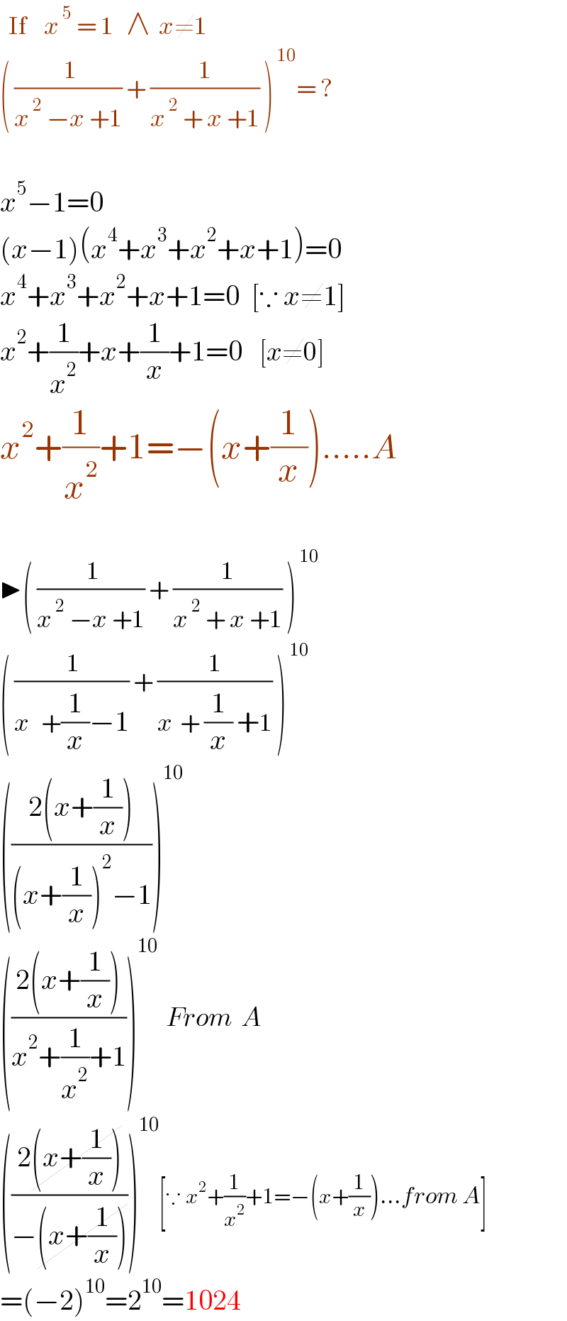   If    x^( 5)  = 1   ∧  x≠1  ( (( 1)/(x^( 2)  −x +1)) + (1/(x^( 2)  + x +1)) )^( 10) = ?    x^5 −1=0  (x−1)(x^4 +x^3 +x^2 +x+1)=0  x^4 +x^3 +x^2 +x+1=0  [∵ x≠1]  x^2 +(1/x^2 )+x+(1/x)+1=0    [x≠0]  x^2 +(1/x^2 )+1=−(x+(1/x)).....A    ▶( (( 1)/(x^( 2)  −x +1)) + (1/(x^( 2)  + x +1)) )^( 10)   ( (( 1)/(x^    +(1/x)−1)) + (1/(x^   + (1/x) +1)) )^( 10)   (((2(x+(1/x)))/((x+(1/x))^2 −1)))^(10)   (((2(x+(1/x)))/(x^2 +(1/x^2 )+1)))^(10)   From  A  (((2(x+(1/x)))/(−(x+(1/x)))))^(10) [∵ x^2 +(1/x^2 )+1=−(x+(1/x))...from A]  =(−2)^(10) =2^(10) =1024  
