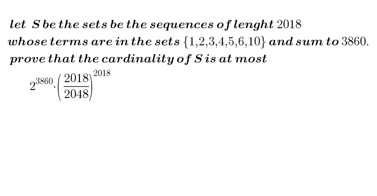       let  S be the sets be the sequences of lenght 2018        whose terms are in the sets {1,2,3,4,5,6,10} and sum to 3860.         prove that the cardinality of S is at most                      2^(3860) ∙( ((2018)/(2048)))^(2018)           