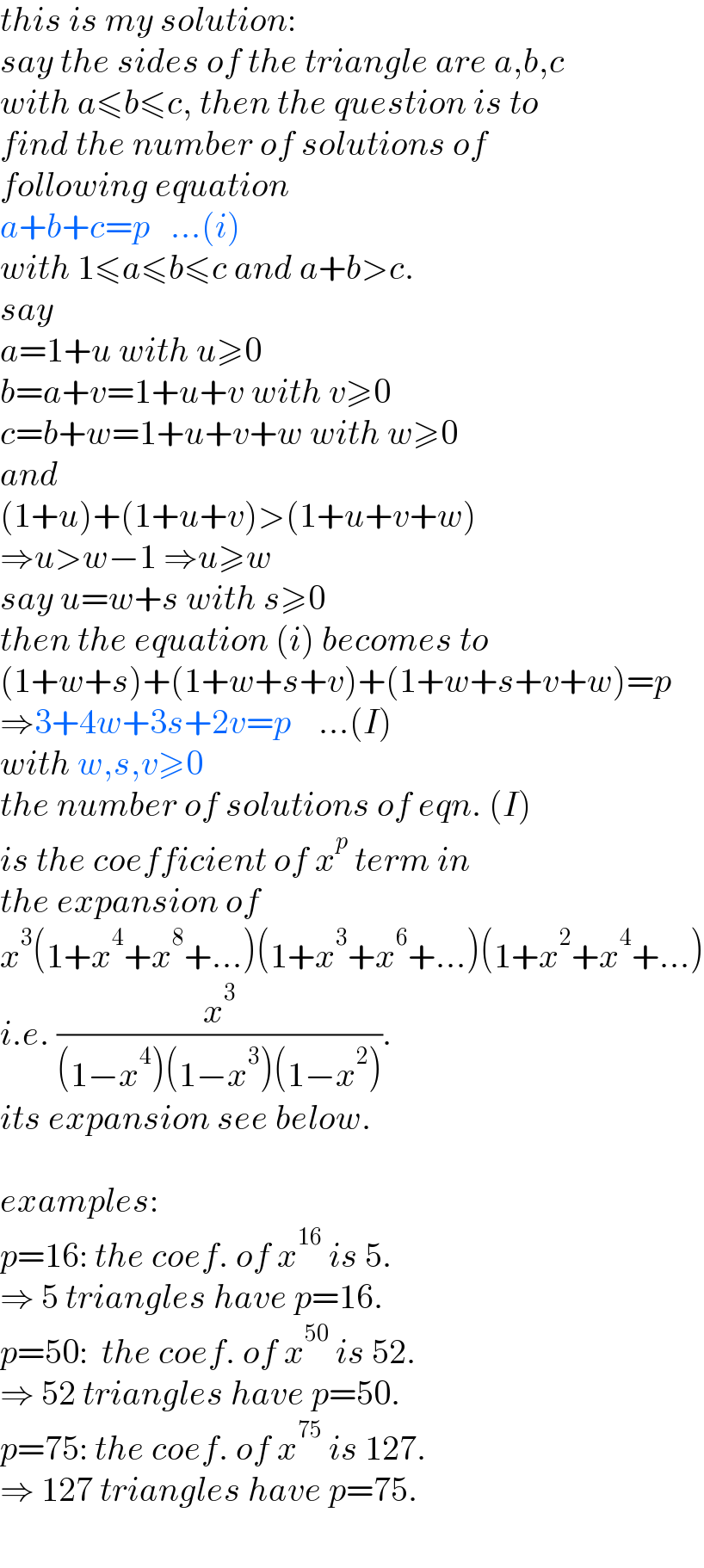 this is my solution:  say the sides of the triangle are a,b,c  with a≤b≤c, then the question is to   find the number of solutions of   following equation  a+b+c=p   ...(i)  with 1≤a≤b≤c and a+b>c.  say  a=1+u with u≥0  b=a+v=1+u+v with v≥0  c=b+w=1+u+v+w with w≥0  and  (1+u)+(1+u+v)>(1+u+v+w)  ⇒u>w−1 ⇒u≥w  say u=w+s with s≥0  then the equation (i) becomes to  (1+w+s)+(1+w+s+v)+(1+w+s+v+w)=p  ⇒3+4w+3s+2v=p    ...(I)  with w,s,v≥0  the number of solutions of eqn. (I)  is the coefficient of x^p  term in  the expansion of  x^3 (1+x^4 +x^8 +...)(1+x^3 +x^6 +...)(1+x^2 +x^4 +...)  i.e. (x^3 /((1−x^4 )(1−x^3 )(1−x^2 ))).  its expansion see below.    examples:  p=16: the coef. of x^(16)  is 5.  ⇒ 5 triangles have p=16.  p=50:  the coef. of x^(50)  is 52.  ⇒ 52 triangles have p=50.  p=75: the coef. of x^(75)  is 127.  ⇒ 127 triangles have p=75.  