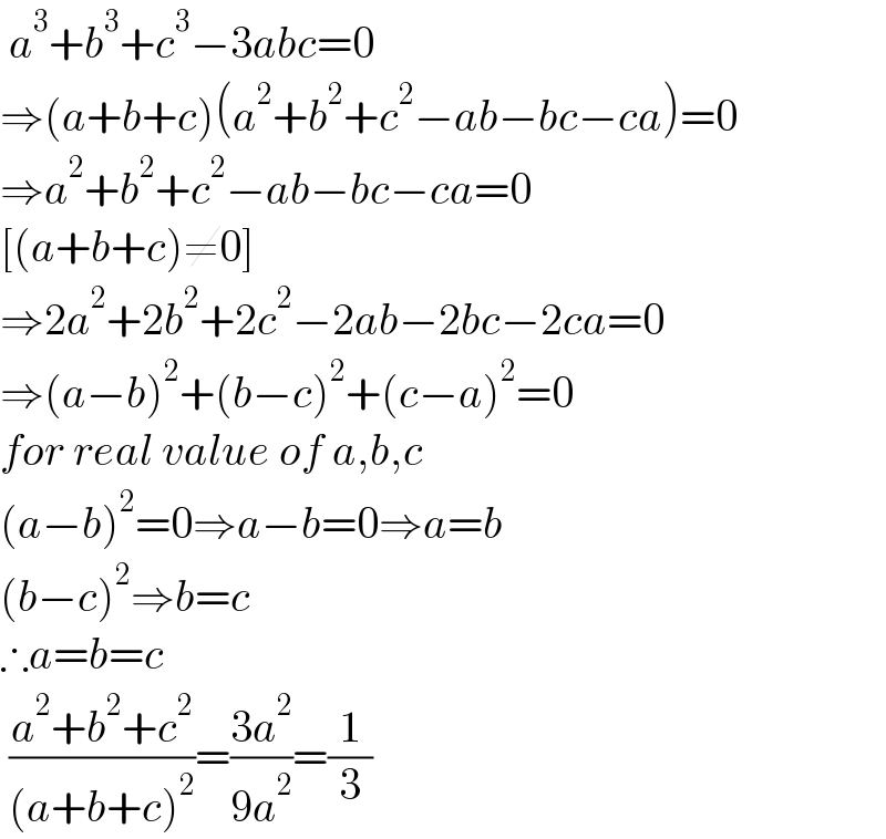  a^3 +b^3 +c^3 −3abc=0  ⇒(a+b+c)(a^2 +b^2 +c^2 −ab−bc−ca)=0  ⇒a^2 +b^2 +c^2 −ab−bc−ca=0  [(a+b+c)≠0]  ⇒2a^2 +2b^2 +2c^2 −2ab−2bc−2ca=0  ⇒(a−b)^2 +(b−c)^2 +(c−a)^2 =0  for real value of a,b,c  (a−b)^2 =0⇒a−b=0⇒a=b  (b−c)^2 ⇒b=c  ∴a=b=c   ((a^2 +b^2 +c^2 )/((a+b+c)^2 ))=((3a^2 )/(9a^2 ))=(1/3)  