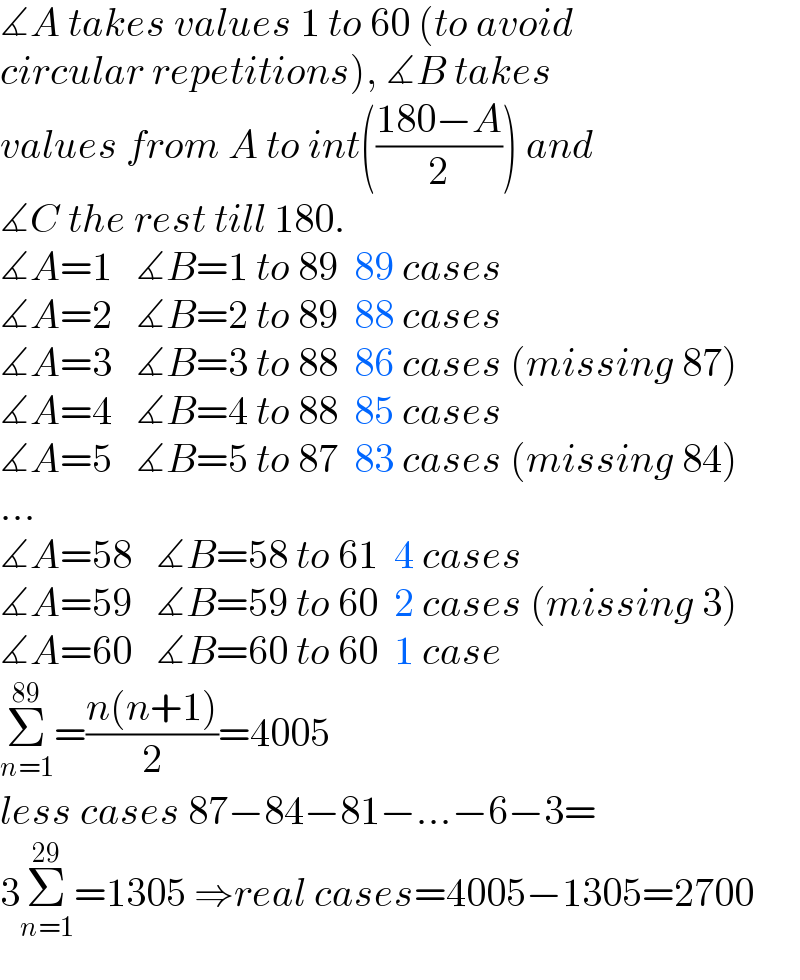 ∡A takes values 1 to 60 (to avoid   circular repetitions), ∡B takes   values from A to int(((180−A)/2)) and  ∡C the rest till 180.  ∡A=1   ∡B=1 to 89  89 cases  ∡A=2   ∡B=2 to 89  88 cases  ∡A=3   ∡B=3 to 88  86 cases (missing 87)  ∡A=4   ∡B=4 to 88  85 cases  ∡A=5   ∡B=5 to 87  83 cases (missing 84)  ...  ∡A=58   ∡B=58 to 61  4 cases  ∡A=59   ∡B=59 to 60  2 cases (missing 3)  ∡A=60   ∡B=60 to 60  1 case  Σ_(n=1) ^(89) =((n(n+1))/2)=4005  less cases 87−84−81−...−6−3=  3Σ_(n=1) ^(29) =1305 ⇒real cases=4005−1305=2700  