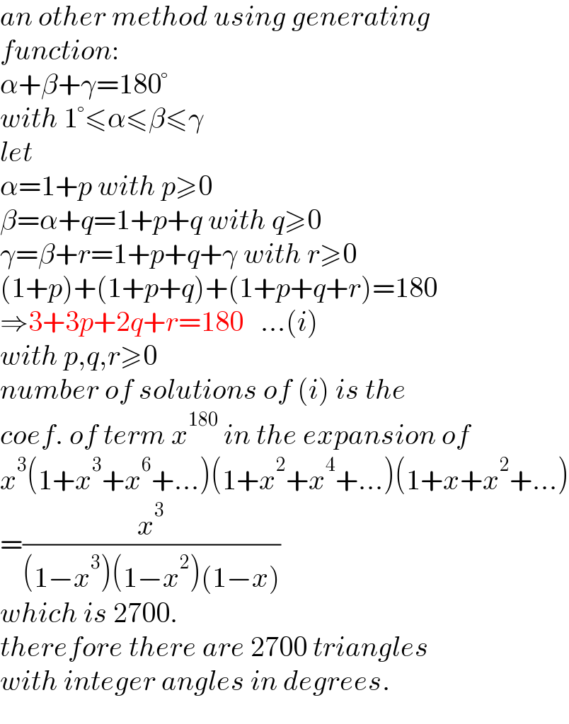 an other method using generating  function:  α+β+γ=180°  with 1°≤α≤β≤γ  let  α=1+p with p≥0  β=α+q=1+p+q with q≥0  γ=β+r=1+p+q+γ with r≥0  (1+p)+(1+p+q)+(1+p+q+r)=180  ⇒3+3p+2q+r=180   ...(i)  with p,q,r≥0  number of solutions of (i) is the  coef. of term x^(180)  in the expansion of  x^3 (1+x^3 +x^6 +...)(1+x^2 +x^4 +...)(1+x+x^2 +...)  =(x^3 /((1−x^3 )(1−x^2 )(1−x)))  which is 2700.  therefore there are 2700 triangles  with integer angles in degrees.  