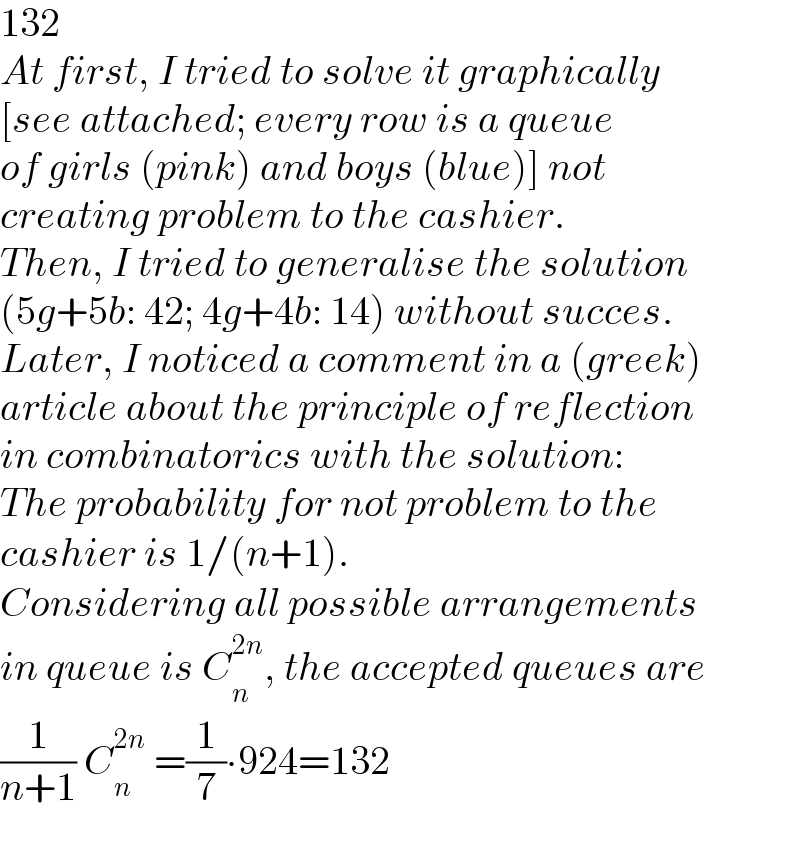 132  At first, I tried to solve it graphically   [see attached; every row is a queue   of girls (pink) and boys (blue)] not  creating problem to the cashier.  Then, I tried to generalise the solution  (5g+5b: 42; 4g+4b: 14) without succes.  Later, I noticed a comment in a (greek)  article about the principle of reflection  in combinatorics with the solution:  The probability for not problem to the  cashier is 1/(n+1).  Considering all possible arrangements  in queue is C_n ^(2n) , the accepted queues are  (1/(n+1)) C_n ^(2n)  =(1/7)∙924=132  