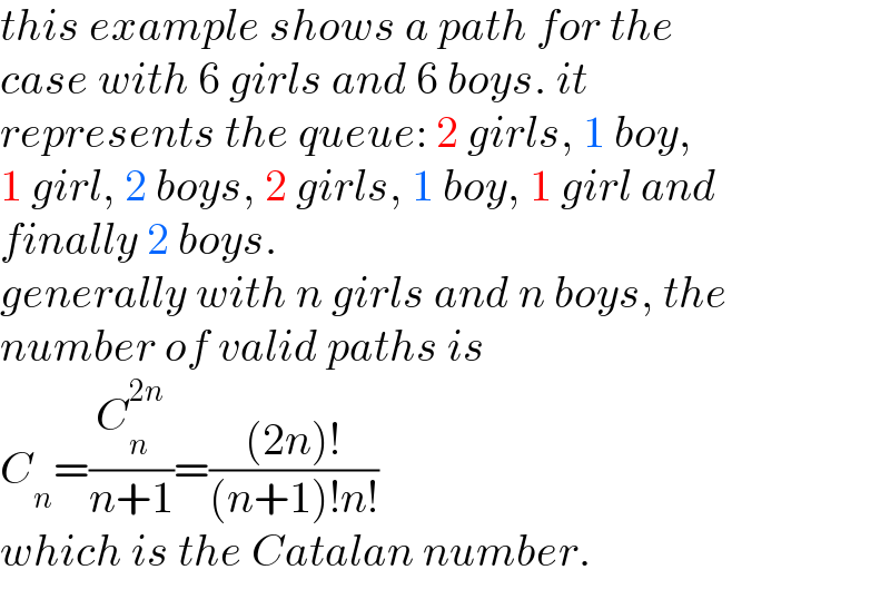 this example shows a path for the   case with 6 girls and 6 boys. it   represents the queue: 2 girls, 1 boy,   1 girl, 2 boys, 2 girls, 1 boy, 1 girl and  finally 2 boys.  generally with n girls and n boys, the  number of valid paths is  C_n =(C_n ^(2n) /(n+1))=(((2n)!)/((n+1)!n!))  which is the Catalan number.  