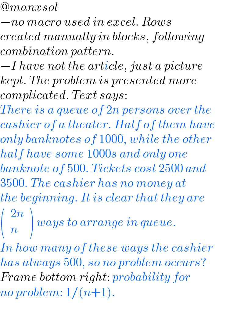 @manxsol  −no macro used in excel. Rows   created manually in blocks, following  combination pattern.  −I have not the article, just a picture  kept. The problem is presented more  complicated. Text says:  There is a queue of 2n persons over the  cashier of a theater. Half of them have  only banknotes of 1000, while the other  half have some 1000s and only one  banknote of 500. Tickets cost 2500 and  3500. The cashier has no money at  the beginning. It is clear that they are  ( determinant (((2n)),(n))) ways to arrange in queue.  In how many of these ways the cashier  has always 500, so no problem occurs?  Frame bottom right: probability for  no problem: 1/(n+1).  