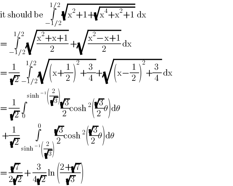 it should be ∫_(−1/2) ^(1/2) (√(x^2 +1+(√(x^4 +x^2 +1)))) dx  = ∫_(−1/2) ^(1/2) (√((x^2 +x+1)/2)) +(√((x^2 −x+1)/2)) dx  = (1/( (√2))) ∫_(−1/2) ^(1/2) (√((x+(1/2))^2 +(3/4)))+(√((x−(1/2))^2 +(3/4))) dx  = (1/( (√2))) ∫^(sinh^(−1) ((2/( (√3))))) _0 ((√3)/2)cosh^2 (((√3)/2)θ)dθ   +(1/( (√2))) ∫_(sinh^(−1) ((2/( (√3))))) ^0 ((√3)/2)cosh^2 (((√3)/2)θ)dθ  = ((√7)/(2(√2))) + (3/(4(√2))) ln (((2+(√7))/( (√3))))  