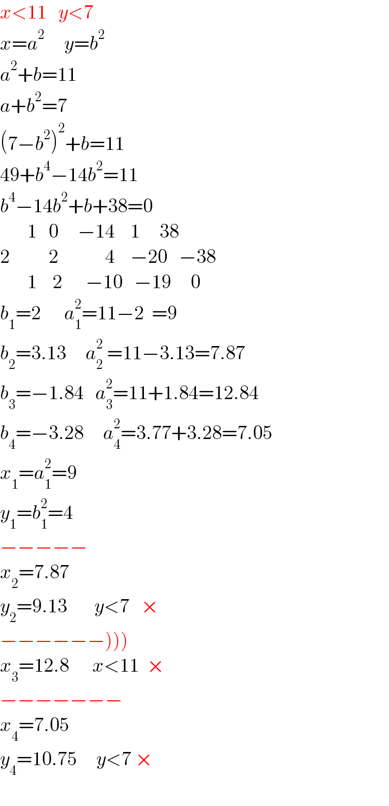 x<11   y<7  x=a^(2    )    y=b^2   a^2 +b=11  a+b^2 =7  (7−b^2 )^2 +b=11  49+b^4 −14b^2 =11  b^4 −14b^2 +b+38=0         1   0     −14    1     38  2          2            4    −20   −38         1    2      −10   −19     0  b_1 =2      a_1 ^2 =11−2  =9  b_2 =3.13     a_2 ^2  =11−3.13=7.87  b_3 =−1.84   a_3 ^2 =11+1.84=12.84  b_4 =−3.28     a_4 ^2 =3.77+3.28=7.05  x_1 =a_1 ^2 =9  y_1 =b_1 ^2 =4  −−−−−  x_2 =7.87  y_2 =9.13       y<7   ×  −−−−−−)))  x_3 =12.8      x<11  ×  −−−−−−−  x_4 =7.05  y_4 =10.75     y<7 ×    