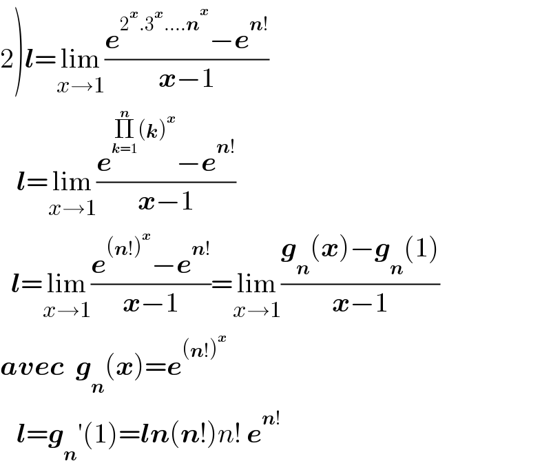 2)l=lim_(x→1) ((e^(2^x .3^x ....n^x ) −e^(n!) )/(x−1))     l=lim_(x→1) ((e^(Π_(k=1) ^n (k)^x ) −e^(n!) )/(x−1))    l=lim_(x→1) ((e^((n!)^x ) −e^(n!) )/(x−1))=lim_(x→1) ((g_n (x)−g_n (1))/(x−1))  avec  g_n (x)=e^((n!)^x )      l=g_n ′(1)=ln(n!)n! e^(n!)   