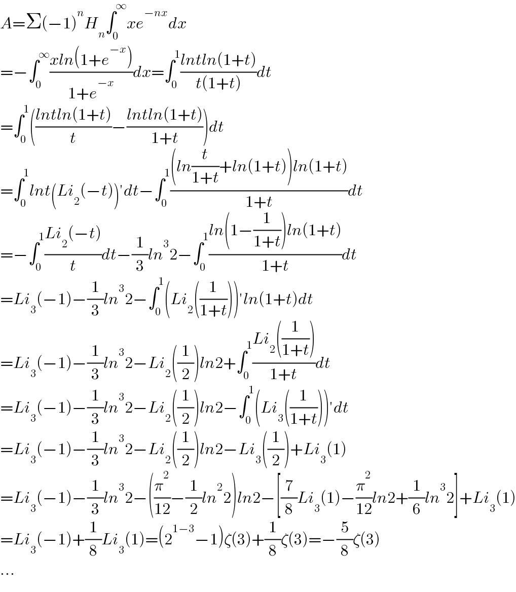 A=Σ(−1)^n H_n ∫_0 ^∞ xe^(−nx) dx  =−∫_0 ^∞ ((xln(1+e^(−x) ))/(1+e^(−x) ))dx=∫_0 ^1 ((lntln(1+t))/(t(1+t)))dt  =∫_0 ^1 (((lntln(1+t))/t)−((lntln(1+t))/(1+t)))dt  =∫_0 ^1 lnt(Li_2 (−t))′dt−∫_0 ^1 (((ln(t/(1+t))+ln(1+t))ln(1+t))/(1+t))dt  =−∫_0 ^1 ((Li_2 (−t))/t)dt−(1/3)ln^3 2−∫_0 ^1 ((ln(1−(1/(1+t)))ln(1+t))/(1+t))dt  =Li_3 (−1)−(1/3)ln^3 2−∫_0 ^1 (Li_2 ((1/(1+t))))′ln(1+t)dt  =Li_3 (−1)−(1/3)ln^3 2−Li_2 ((1/2))ln2+∫_0 ^1 ((Li_2 ((1/(1+t))))/(1+t))dt  =Li_3 (−1)−(1/3)ln^3 2−Li_2 ((1/2))ln2−∫_0 ^1 (Li_3 ((1/(1+t))))′dt  =Li_3 (−1)−(1/3)ln^3 2−Li_2 ((1/2))ln2−Li_3 ((1/2))+Li_3 (1)  =Li_3 (−1)−(1/3)ln^3 2−((π^2 /(12))−(1/2)ln^2 2)ln2−[(7/8)Li_3 (1)−(π^2 /(12))ln2+(1/6)ln^3 2]+Li_3 (1)  =Li_3 (−1)+(1/8)Li_3 (1)=(2^(1−3) −1)ζ(3)+(1/8)ζ(3)=−(5/8)ζ(3)  ...  