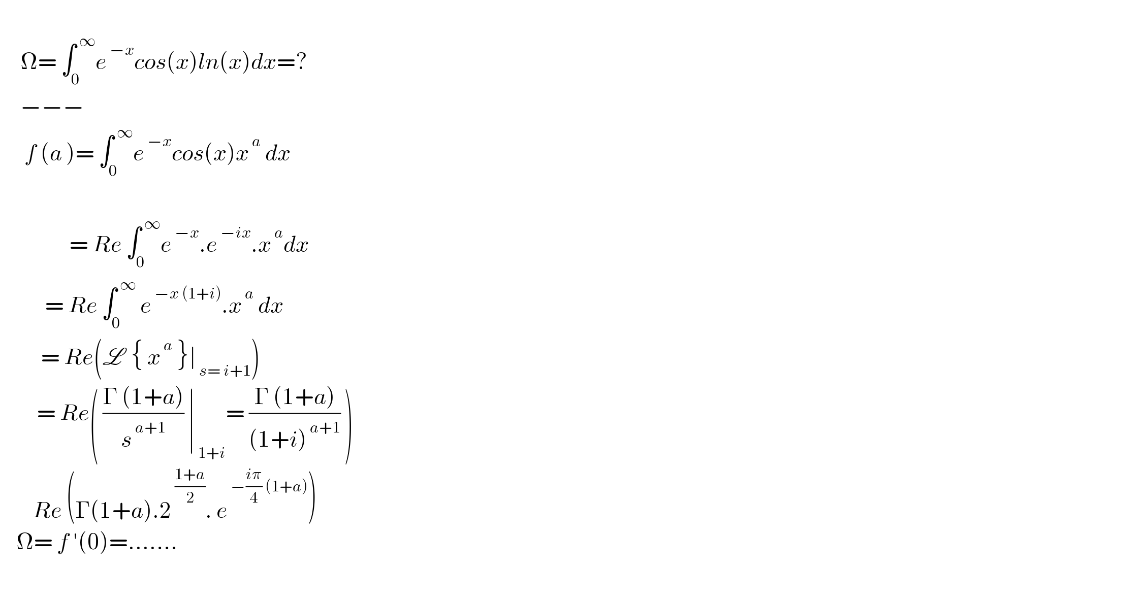        Ω= ∫_0 ^( ∞) e^( −x) cos(x)ln(x)dx=?       −−−        f (a )= ∫_0 ^( ∞) e^( −x) cos(x)x^( a)  dx                                     = Re ∫_0 ^( ∞) e^( −x) .e^( −ix) .x^( a) dx             = Re ∫_0 ^( ∞)  e^( −x (1+i)) .x^( a)  dx            = Re(L  { x^( a)  }∣_( s= i+1) )           = Re( ((Γ (1+a))/s^( a+1) ) ∣_( 1+i) = ((Γ (1+a))/((1+i)^( a+1) )) )          Re (Γ(1+a).2^( ((1+a)/2)) . e^( −((iπ)/4) (1+a)) )      Ω= f ′(0)=.......      