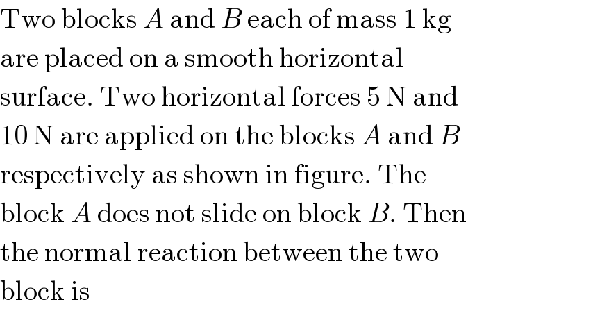 Two blocks A and B each of mass 1 kg  are placed on a smooth horizontal  surface. Two horizontal forces 5 N and  10 N are applied on the blocks A and B  respectively as shown in figure. The  block A does not slide on block B. Then  the normal reaction between the two  block is  