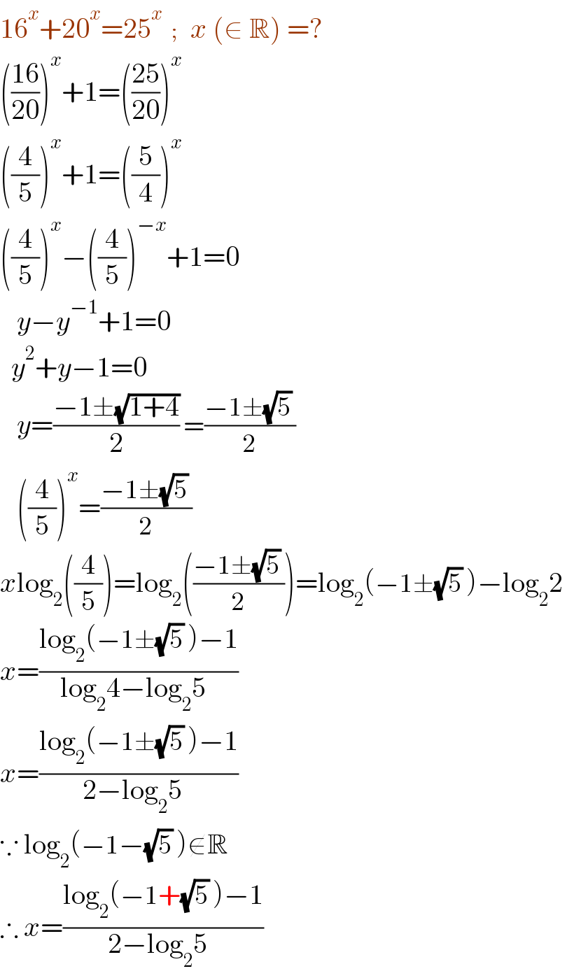 16^x +20^x =25^x   ;   x (∈ R) =?  (((16)/(20)))^x +1=(((25)/(20)))^x   ((4/5))^x +1=((5/4))^x   ((4/5))^x −((4/5))^(−x) +1=0     y−y^(−1) +1=0    y^2 +y−1=0     y=((−1±(√(1+4)))/2) =((−1±(√5) )/2)     ((4/5))^x =((−1±(√5) )/2)  xlog_2 ((4/5))=log_2 (((−1±(√5) )/2))=log_2 (−1±(√5) )−log_2 2    x=((log_2 (−1±(√5) )−1)/(log_2 4−log_2 5  ))  x=((log_2 (−1±(√5) )−1)/(2−log_2 5  ))  ∵ log_2 (−1−(√5) )∉R  ∴ x=((log_2 (−1+(√5) )−1)/(2−log_2 5  ))  