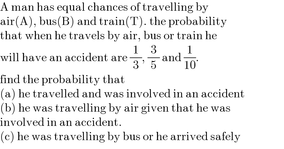 A man has equal chances of travelling by   air(A), bus(B) and train(T). the probability  that when he travels by air, bus or train he  will have an accident are (1/3), (3/5) and (1/(10)).  find the probability that   (a) he travelled and was involved in an accident  (b) he was travelling by air given that he was  involved in an accident.  (c) he was travelling by bus or he arrived safely  