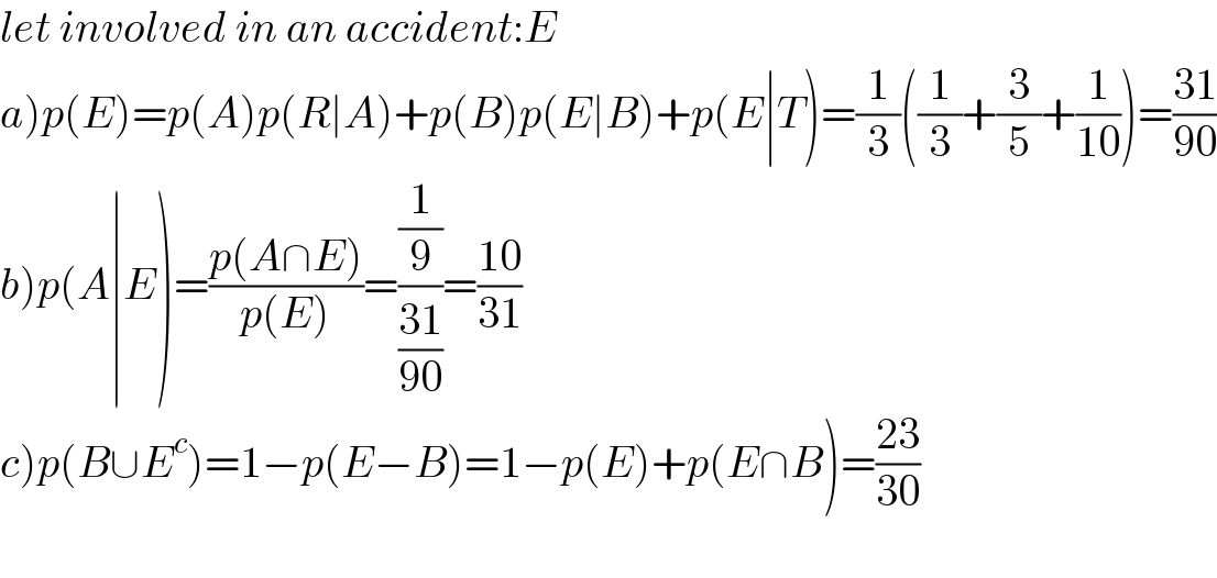 let involved in an accident:E  a)p(E)=p(A)p(R∣A)+p(B)p(E∣B)+p(E∣T)=(1/3)((1/3)+(3/5)+(1/(10)))=((31)/(90))  b)p(A∣E)=((p(A∩E))/(p(E)))=((1/9)/((31)/(90)))=((10)/(31))  c)p(B∪E^c )=1−p(E−B)=1−p(E)+p(E∩B)=((23)/(30))    