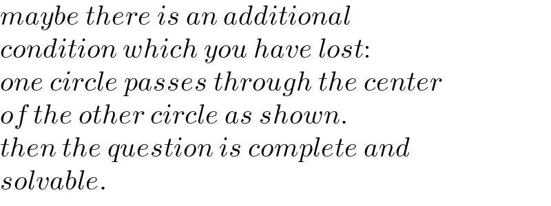 maybe there is an additional  condition which you have lost:  one circle passes through the center  of the other circle as shown.  then the question is complete and  solvable.  