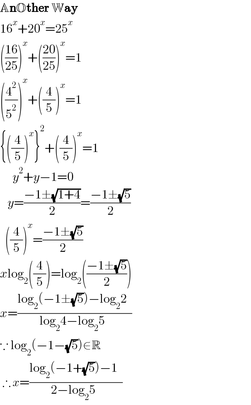 AnOther Way  16^x +20^x =25^x   (((16)/(25)))^x +(((20)/(25)))^x =1  ((4^2 /5^2 ))^x +((4/5))^x =1  {((4/5))^x }^2 +((4/5))^x =1       y^2 +y−1=0     y=((−1±(√(1+4)))/2)=((−1±(√5))/2)    ((4/5))^x =((−1±(√5))/2)  xlog_2 ((4/5))=log_2 (((−1±(√5))/2))    x=((log_2 (−1±(√5))−log_2 2  )/(log_2 4−log_2 5  ))  ∵ log_2 (−1−(√5))∉R   ∴ x=((log_2 (−1+(√5))−1  )/(2−log_2 5  ))  