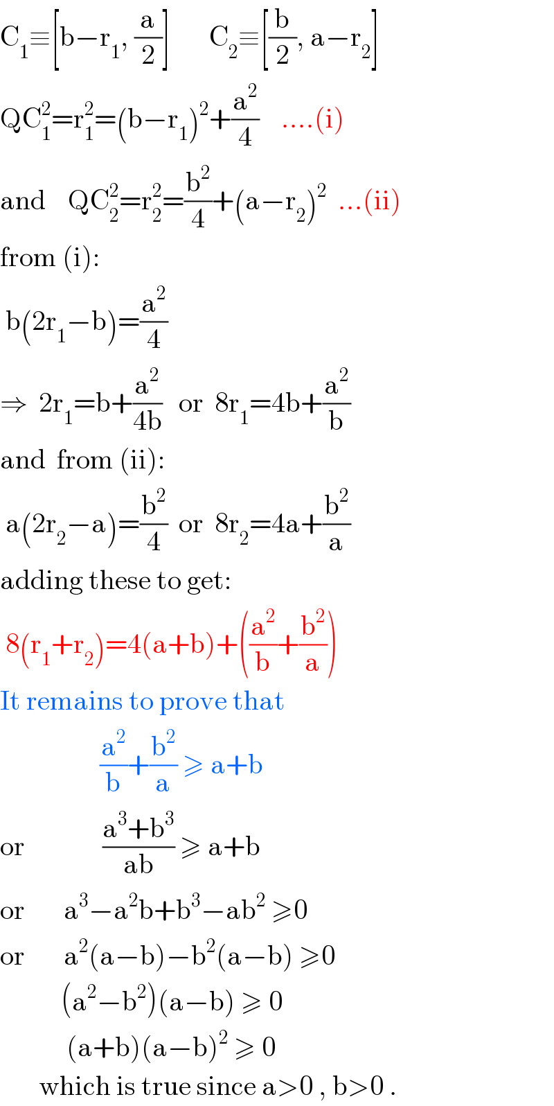 C_1 ≡[b−r_1 , (a/2)]       C_2 ≡[(b/2), a−r_2 ]  QC_1 ^2 =r_1 ^2 =(b−r_1 )^2 +(a^2 /4)    ....(i)  and    QC_2 ^2 =r_2 ^2 =(b^2 /4)+(a−r_2 )^2   ...(ii)  from (i):   b(2r_1 −b)=(a^2 /4)     ⇒  2r_1 =b+(a^2 /(4b))   or  8r_1 =4b+(a^2 /b)  and  from (ii):   a(2r_2 −a)=(b^2 /4)  or  8r_2 =4a+(b^2 /a)  adding these to get:   8(r_1 +r_2 )=4(a+b)+((a^2 /b)+(b^2 /a))  It remains to prove that                    (a^2 /b)+(b^2 /a) ≥ a+b  or              ((a^3 +b^3 )/(ab)) ≥ a+b  or       a^3 −a^2 b+b^3 −ab^2  ≥0  or       a^2 (a−b)−b^2 (a−b) ≥0             (a^2 −b^2 )(a−b) ≥ 0              (a+b)(a−b)^2  ≥ 0         which is true since a>0 , b>0 .  