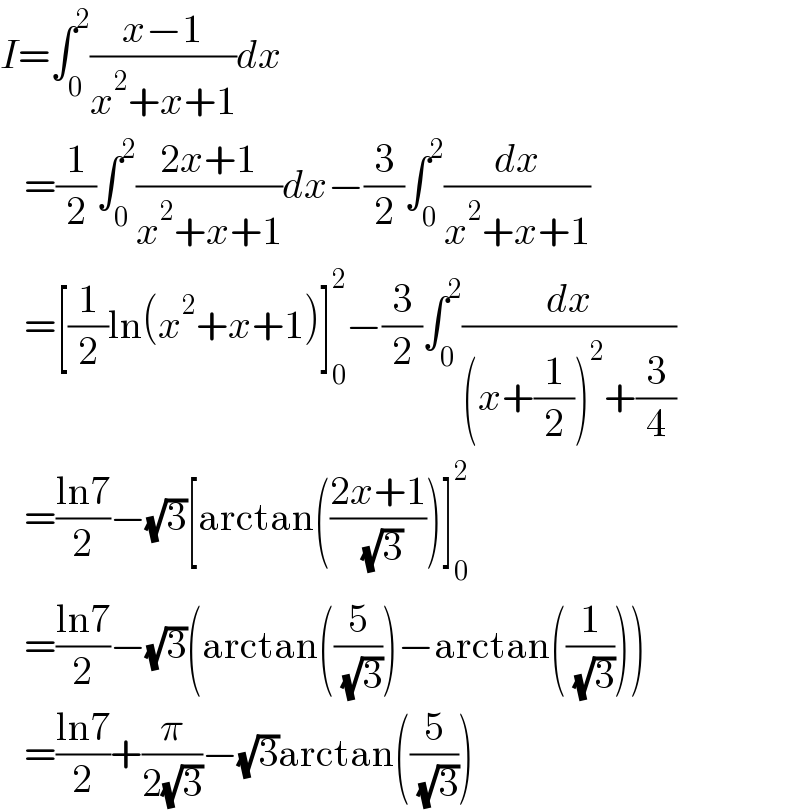 I=∫_0 ^2 ((x−1)/(x^2 +x+1))dx     =(1/2)∫_0 ^2 ((2x+1)/(x^2 +x+1))dx−(3/2)∫_0 ^2 (dx/(x^2 +x+1))     =[(1/2)ln(x^2 +x+1)]_0 ^2 −(3/2)∫_0 ^2 (dx/((x+(1/2))^2 +(3/4)))     =((ln7)/2)−(√3)[arctan(((2x+1)/( (√3))))]_0 ^2      =((ln7)/2)−(√3)(arctan((5/( (√3))))−arctan((1/( (√3)))))     =((ln7)/2)+(π/(2(√3)))−(√3)arctan((5/( (√3))))  