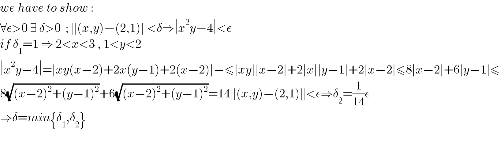 we have to show :  ∀ε>0 ∃ δ>0  ; ∥(x,y)−(2,1)∥<δ⇒∣x^2 y−4∣<ε  if δ_1 =1 ⇒ 2<x<3 , 1<y<2  ∣x^2 y−4∣=∣xy(x−2)+2x(y−1)+2(x−2)∣−≤∣xy∣∣x−2∣+2∣x∣∣y−1∣+2∣x−2∣≤8∣x−2∣+6∣y−1∣≤  8(√((x−2)^2 +(y−1)^2 ))+6(√((x−2)^2 +(y−1)^2 ))=14∥(x,y)−(2,1)∥<ε⇒δ_2 =(1/(14))ε  ⇒δ=min{δ_1 ,δ_2 }    