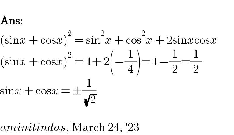   Ans:  (sinx + cosx)^2  = sin^2 x + cos^2 x + 2sinxcosx  (sinx + cosx)^2  = 1+ 2(−(1/4))= 1−(1/2)=(1/2)  sinx + cosx = ±(1/( (√2)))    aminitindas, March 24, ′23  