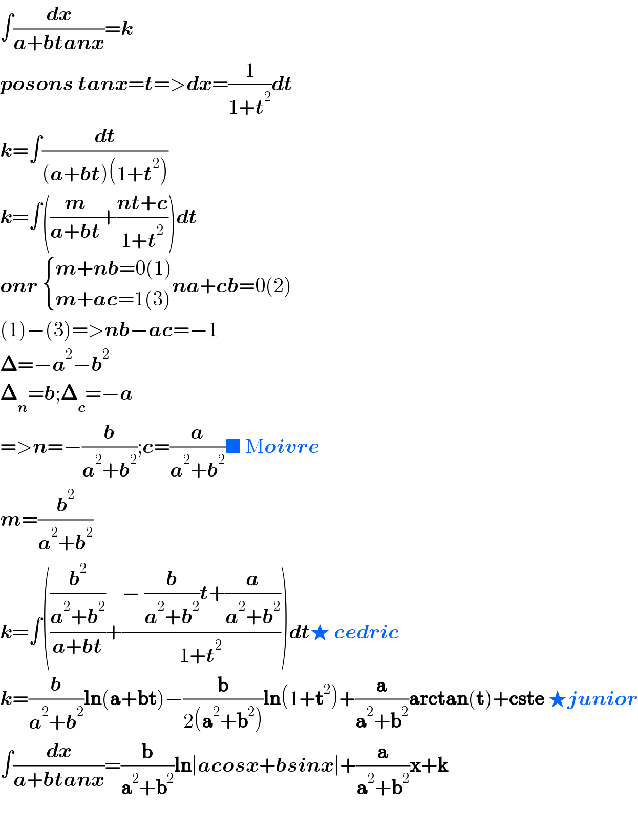 ∫(dx/(a+btanx))=k  posons tanx=t=>dx=(1/(1+t^2 ))dt  k=∫(dt/((a+bt)(1+t^2 )))  k=∫((m/(a+bt))+((nt+c)/(1+t^2 )))dt  onr  { ((m+nb=0(1))),((m+ac=1(3))) :}na+cb=0(2)  (1)−(3)=>nb−ac=−1  𝚫=−a^2 −b^2   𝚫_n =b;𝚫_c =−a  =>n=−(b/(a^2 +b^2 ));c=(a/(a^2 +b^2 ))■ Moivre  m=(b^2 /(a^2 +b^2 ))  k=∫(((b^2 /(a^2 +b^2 ))/(a+bt))+((− (b/(a^2 +b^2 ))t+(a/(a^2 +b^2 )))/(1+t^2 )))dt★ cedric  k=(b/(a^2 +b^2 ))ln(a+bt)−(b/(2(a^2 +b^2 )))ln(1+t^2 )+(a/(a^2 +b^2 ))arctan(t)+cste ★junior  ∫(dx/(a+btanx))=(b/(a^2 +b^2 ))ln∣acosx+bsinx∣+(a/(a^2 +b^2 ))x+k    