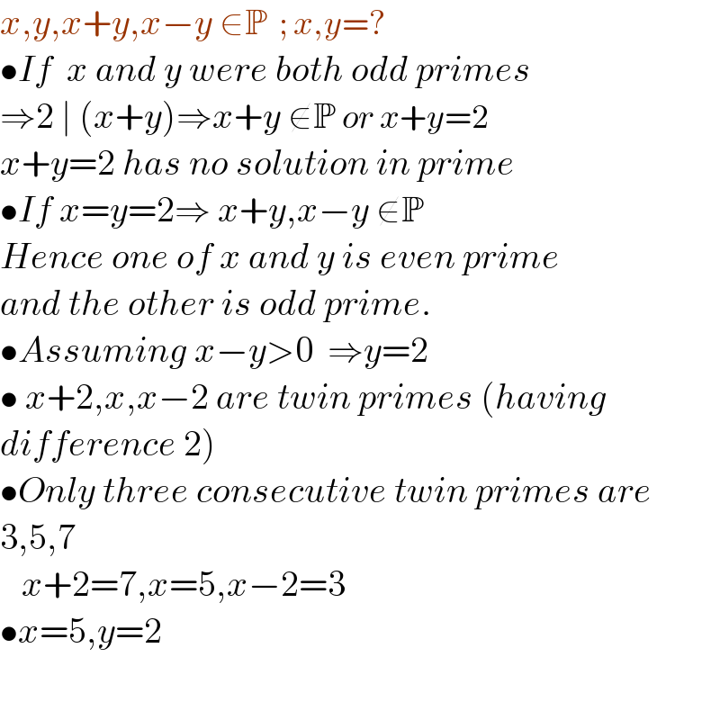 x,y,x+y,x−y ∈P  ; x,y=?  •If  x and y were both odd primes  ⇒2 ∣ (x+y)⇒x+y ∉P or x+y=2  x+y=2 has no solution in prime  •If x=y=2⇒ x+y,x−y ∉P  Hence one of x and y is even prime  and the other is odd prime.  •Assuming x−y>0  ⇒y=2  • x+2,x,x−2 are twin primes (having  difference 2)  •Only three consecutive twin primes are  3,5,7     x+2=7,x=5,x−2=3  •x=5,y=2    