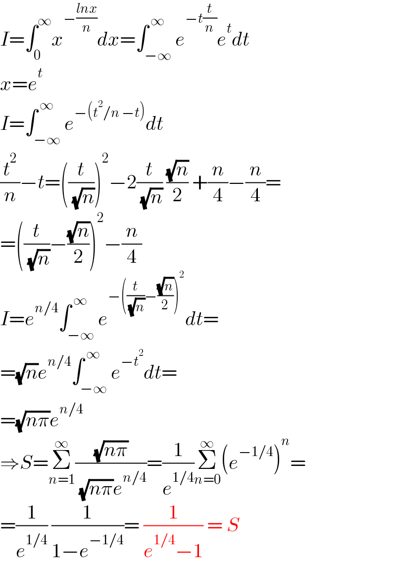 I=∫_0 ^∞ x^(−((lnx)/n)) dx=∫_(−∞) ^( ∞) e^(−t(t/n)) e^t dt  x=e^t   I=∫_(−∞) ^( ∞) e^(−(t^2 /n −t)) dt  (t^2 /n)−t=((t/( (√n))))^2 −2(t/( (√n))) ((√n)/2) +(n/4)−(n/4)=  =((t/( (√n)))−((√n)/2))^2 −(n/4)  I=e^(n/4) ∫_(−∞) ^( ∞) e^(−((t/( (√n)))−((√n)/2))^2 ) dt=  =(√n)e^(n/4) ∫_(−∞) ^( ∞) e^(−t^2 ) dt=  =(√(nπ))e^(n/4)   ⇒S=Σ_(n=1) ^∞ ((√(nπ))/( (√(nπ))e^(n/4) ))=(1/e^(1/4) )Σ_(n=0) ^∞ (e^(−1/4) )^n =  =(1/e^(1/4) ) (1/(1−e^(−1/4) ))= (1/(e^(1/4) −1)) = S  