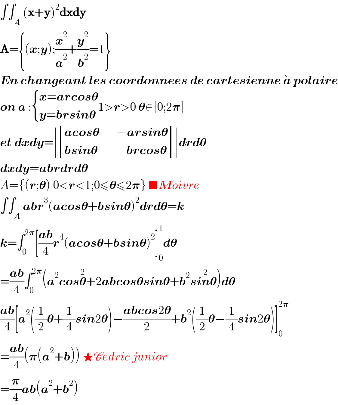 ∫∫_A (x+y)^2 dxdy  A={(x;y);(x^2 /a^2 )+(y^2 /b^2 )=1}  En changeant les coordonnees de cartesienne a^�  polaire  on a : { ((x=arcos𝛉)),((y=brsin𝛉)) :}1>r>0 𝛉∈[0;2𝛑]  et dxdy=∣ determinant (((acos𝛉       −arsin𝛉)),((bsin𝛉            brcos𝛉)))∣drd𝛉  dxdy=abrdrd𝛉  A={(r;𝛉) 0<r<1;0≤𝛉≤2𝛑} ■Moivre  ∫∫_A abr^3 (acos𝛉+bsin𝛉)^2 drd𝛉=k  k=∫_0 ^(2𝛑) [((ab)/4)r^4 (acos𝛉+bsin𝛉)^2 ]_0 ^1 d𝛉  =((ab)/4)∫_0 ^(2𝛑) (a^2 cos𝛉^2 +2abcos𝛉sin𝛉+b^2 sin^2 𝛉)d𝛉  ((ab)/4)[a^2 ((1/2)𝛉+(1/4)sin2𝛉)−((abcos2𝛉)/2)+b^2 ((1/2)𝛉−(1/4)sin2𝛉)]_0 ^(2𝛑)   =((ab)/4)(𝛑(a^2 +b)) ★Cedric junior  =(𝛑/4)ab(a^2 +b^2 )  