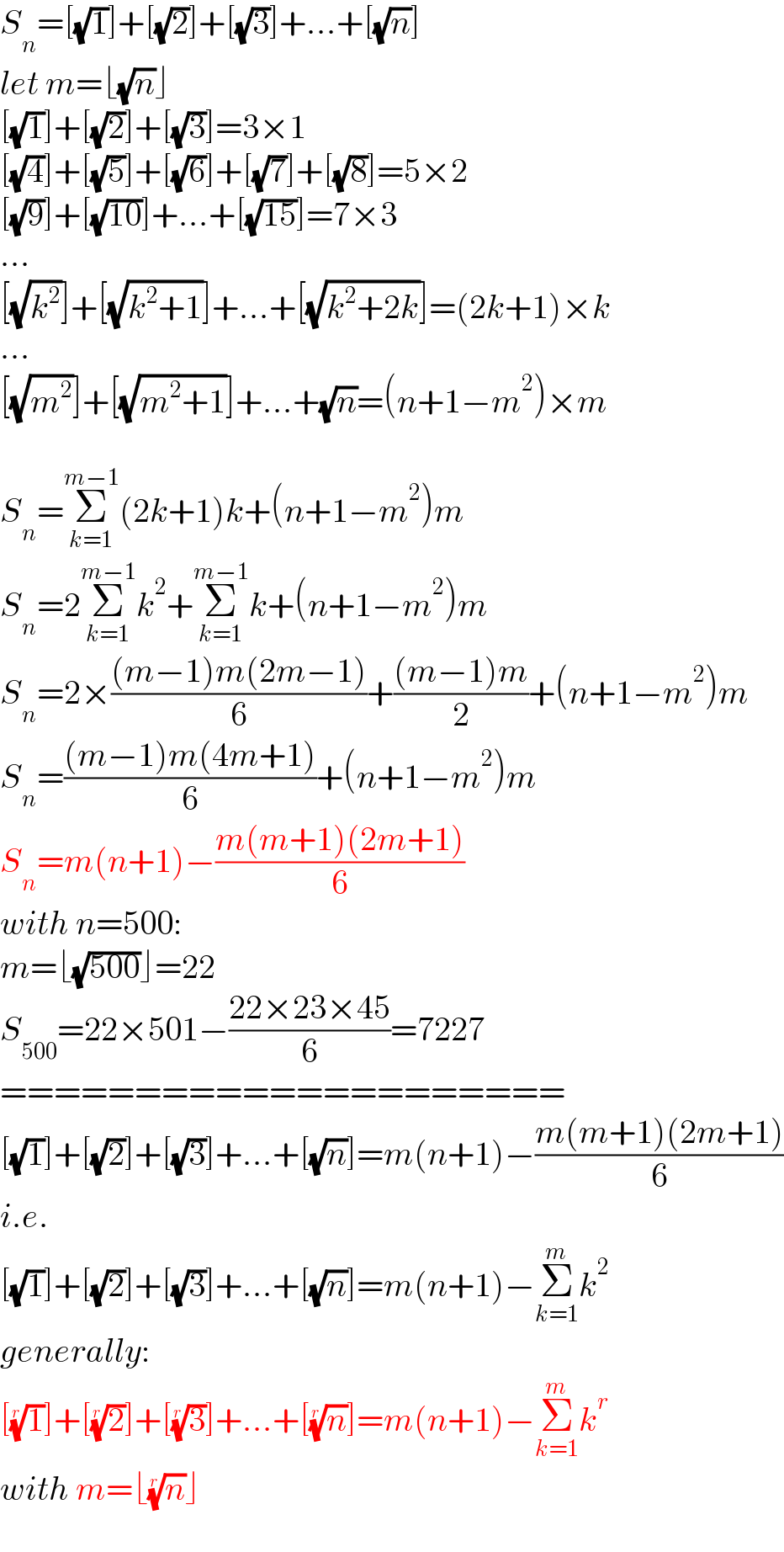 S_n =[(√1)]+[(√2)]+[(√3)]+...+[(√n)]  let m=⌊(√n)⌋  [(√1)]+[(√2)]+[(√3)]=3×1  [(√4)]+[(√5)]+[(√6)]+[(√7)]+[(√8)]=5×2  [(√9)]+[(√(10))]+...+[(√(15))]=7×3  ...  [(√k^2 )]+[(√(k^2 +1))]+...+[(√(k^2 +2k))]=(2k+1)×k  ...  [(√m^2 )]+[(√(m^2 +1))]+...+(√n)=(n+1−m^2 )×m    S_n =Σ_(k=1) ^(m−1) (2k+1)k+(n+1−m^2 )m  S_n =2Σ_(k=1) ^(m−1) k^2 +Σ_(k=1) ^(m−1) k+(n+1−m^2 )m  S_n =2×(((m−1)m(2m−1))/6)+(((m−1)m)/2)+(n+1−m^2 )m  S_n =(((m−1)m(4m+1))/6)+(n+1−m^2 )m  S_n =m(n+1)−((m(m+1)(2m+1))/6)  with n=500:  m=⌊(√(500))⌋=22  S_(500) =22×501−((22×23×45)/6)=7227  =====================  [(√1)]+[(√2)]+[(√3)]+...+[(√n)]=m(n+1)−((m(m+1)(2m+1))/6)  i.e.   [(√1)]+[(√2)]+[(√3)]+...+[(√n)]=m(n+1)−Σ_(k=1) ^m k^2   generally:  [(1)^(1/r) ]+[(2)^(1/r) ]+[(3)^(1/r) ]+...+[(n)^(1/r) ]=m(n+1)−Σ_(k=1) ^m k^r   with m=⌊(n)^(1/r) ⌋  