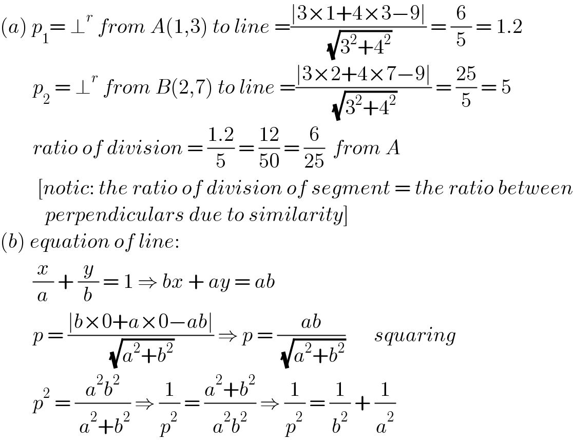 (a) p_1 = ⊥^r  from A(1,3) to line =((∣3×1+4×3−9∣)/( (√(3^2 +4^2 )))) = (6/5) = 1.2          p_2  = ⊥^r  from B(2,7) to line =((∣3×2+4×7−9∣)/( (√(3^2 +4^2 )))) = ((25)/5) = 5          ratio of division = ((1.2)/5) = ((12)/(50)) = (6/(25))  from A           [notic: the ratio of division of segment = the ratio between             perpendiculars due to similarity]  (b) equation of line:          (x/a) + (y/b) = 1 ⇒ bx + ay = ab          p = ((∣b×0+a×0−ab∣)/( (√(a^2 +b^2 )))) ⇒ p = ((ab)/( (√(a^2 +b^2 ))))       squaring          p^2  = ((a^2 b^2 )/( a^2 +b^2 )) ⇒ (1/p^2 ) = ((a^2 +b^2 )/(a^2 b^2 )) ⇒ (1/p^2 ) = (1/b^2 ) + (1/a^2 )   