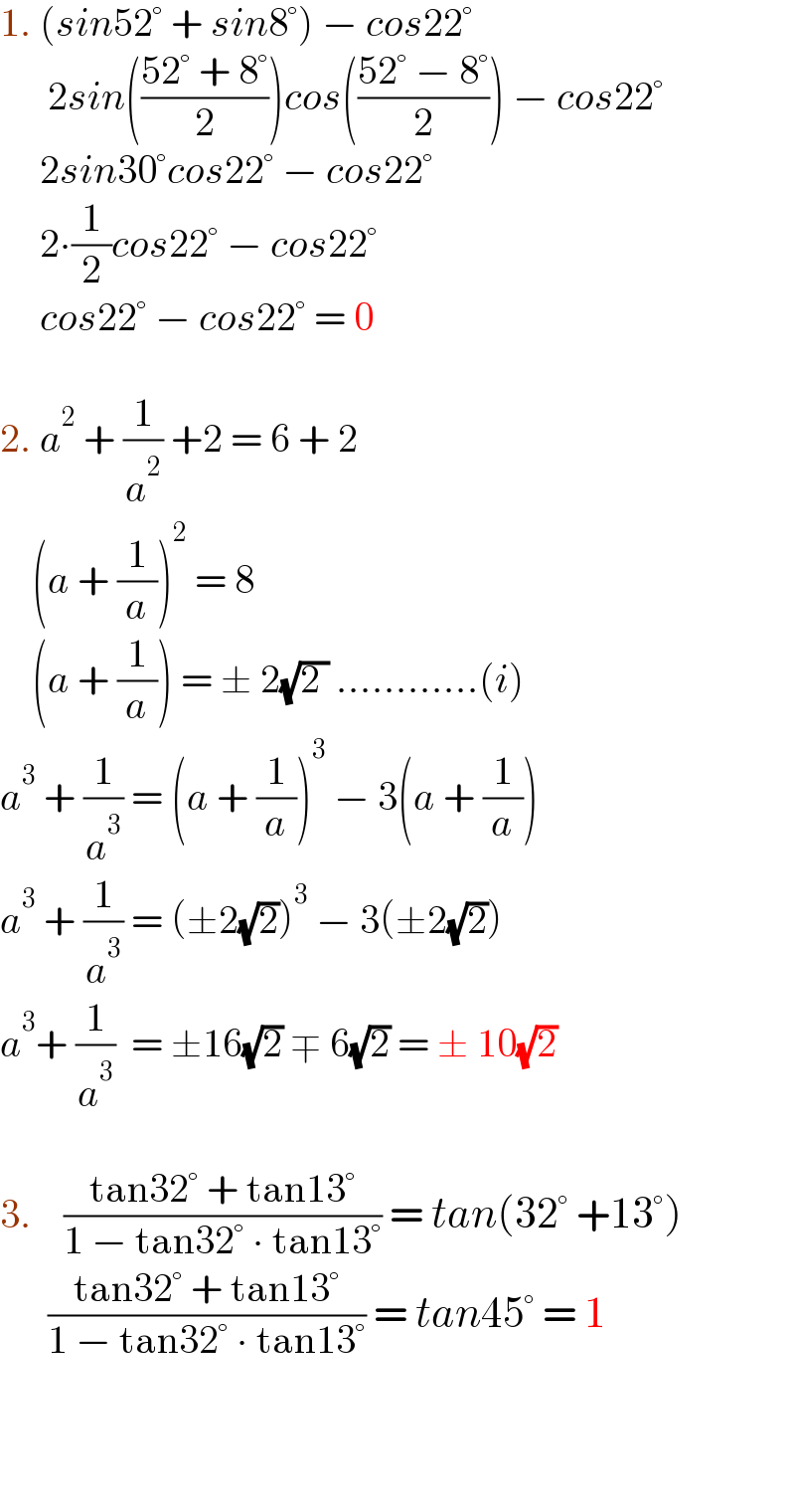 1. (sin52° + sin8°) − cos22°        2sin(((52° + 8°)/2))cos(((52° − 8°)/2)) − cos22°       2sin30°cos22° − cos22°       2∙(1/2)cos22° − cos22°       cos22° − cos22° = 0    2. a^2  + (1/a^2 ) +2 = 6 + 2      (a + (1/a))^2  = 8      (a + (1/a)) = ± 2(√(2 )) ............(i)  a^3  + (1/a^3 ) = (a + (1/a))^3  − 3(a + (1/a))  a^3  + (1/a^3 ) = (±2(√2))^3  − 3(±2(√2))  a^3 + (1/a^3 )  = ±16(√2) ∓ 6(√2) = ± 10(√2)     3.    ((tan32° + tan13°)/(1 − tan32° ∙ tan13°)) = tan(32° +13°)        ((tan32° + tan13°)/(1 − tan32° ∙ tan13°)) = tan45° = 1        