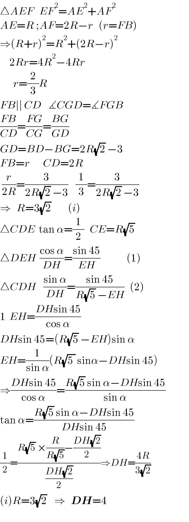 △AEF   EF^2 =AE^2 +AF^2   AE=R ;AF=2R−r   (r=FB)  ⇒(R+r)^2 =R^2 +(2R−r)^2        2Rr=4R^2 −4Rr               r=(2/3)R  FB∣∣ CD    ∡CGD=∡FGB  ((FB)/(CD))=((FG)/(CG))=((BG)/(GD))    GD=BD−BG=2R(√2) −3  FB=r       CD=2R   (r/(2R))=(3/(2R(√2) −3))    (1/3)=(3/(2R(√2) −3))  ⇒   R=3(√2)         (i)  △CDE  tan α=(1/2)   CE=R(√5)  △DEH  ((cos α)/(DH))=((sin 45)/(EH))              (1)  △CDH    ((sin α)/(DH))=((sin 45)/(R(√5) −EH))   (2)  1  EH=((DHsin 45)/(cos α))  DHsin 45=(R(√5) −EH)sin α  EH=(1/(sin α))(R(√(5 )) sinα−DHsin 45)  ⇒((DHsin 45)/(cos α))=((R(√5) sin α−DHsin 45)/(sin α))  tan α=((R(√5) sin α−DHsin 45)/(DHsin 45))  (1/2)=((R(√5) ×(R/(R(√5)))−((DH(√2))/2))/((DH(√2))/2))⇒DH=((4R)/(3(√2)))  (i)R=3(√2)    ⇒   DH=4      