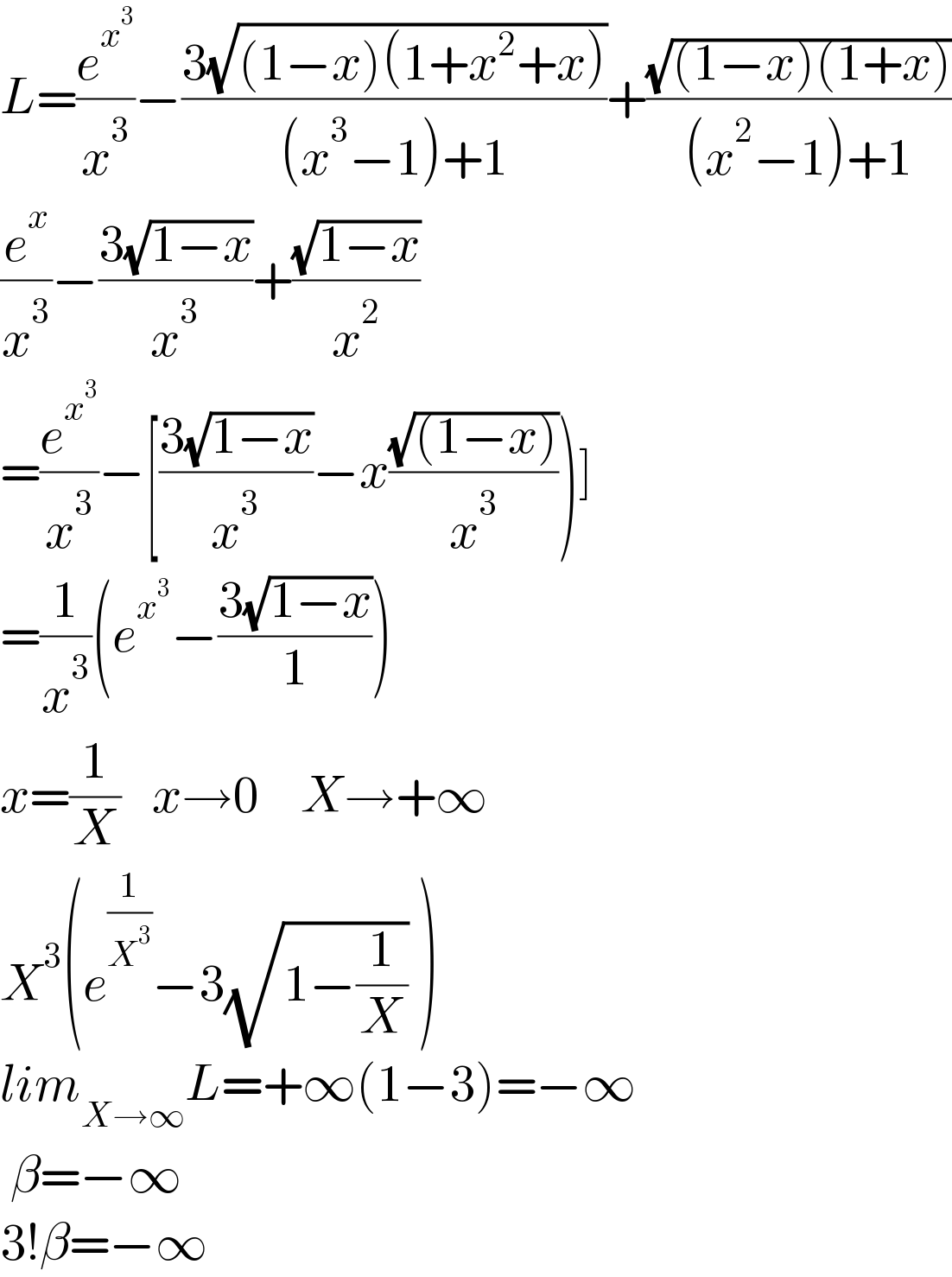 L=(e^x^3  /x^3 )−((3(√((1−x)(1+x^2 +x))))/((x^3 −1)+1))+((√((1−x)(1+x)))/((x^2 −1)+1))  (e^x /x^3 )−((3(√(1−x)))/x^3 )+((√(1−x))/x^2 )  =(e^x^3  /x^3 )−[((3(√(1−x)))/x^3 )−x((√((1−x)))/x^3 ))]  =(1/x^3 )(e^x^3  −((3(√(1−x)))/1))  x=(1/X)   x→0    X→+∞  X^3 (e^(1/X^3 ) −3(√(1−(1/X))) )  lim_(X→∞) L=+∞(1−3)=−∞   β=−∞  3!β=−∞  