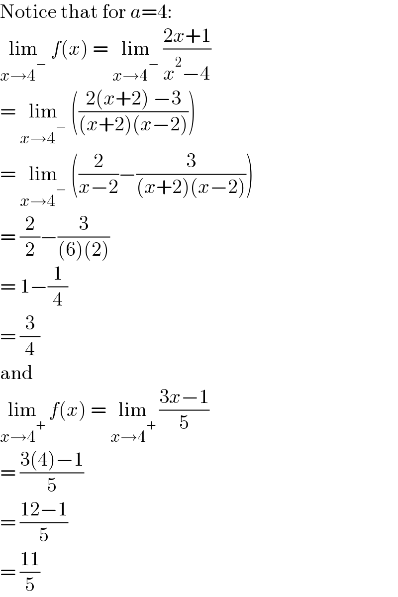 Notice that for a=4:  lim_(x→4^− )  f(x) = lim_(x→4^− )  ((2x+1)/(x^2 −4))  = lim_(x→4^− )  (((2(x+2) −3)/((x+2)(x−2))))  = lim_(x→4^− )  ((2/(x−2))−(3/((x+2)(x−2))))  = (2/2)−(3/((6)(2)))  = 1−(1/4)  = (3/4)  and  lim_(x→4^+ )  f(x) = lim_(x→4^+ )  ((3x−1)/5)  = ((3(4)−1)/5)  = ((12−1)/5)  = ((11)/5)  