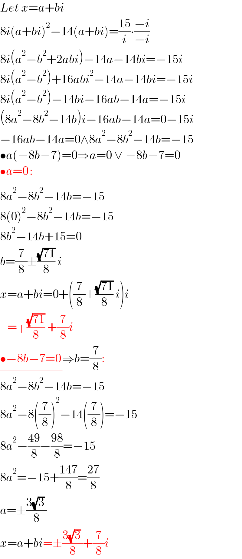 Let x=a+bi  8i(a+bi)^2 −14(a+bi)=((15)/i)∙((−i)/(−i))  8i(a^2 −b^2 +2abi)−14a−14bi=−15i  8i(a^2 −b^2 )+16abi^2 −14a−14bi=−15i  8i(a^2 −b^2 )−14bi−16ab−14a=−15i  (8a^2 −8b^2 −14b)i−16ab−14a=0−15i  −16ab−14a=0∧8a^2 −8b^2 −14b=−15  •a(−8b−7)=0⇒a=0 ∨ −8b−7=0  •a=0_  :  8a^2 −8b^2 −14b=−15  8(0)^2 −8b^2 −14b=−15  8b^2 −14b+15=0  b=(7/8)±((√(71))/8) i  x=a+bi=0+((7/8)±((√(71))/8) i)i     =∓((√(71))/8) +(7/8)i  •−8b−7=0_  ⇒b=(7/8):  8a^2 −8b^2 −14b=−15  8a^2 −8((7/8))^2 −14((7/8))=−15  8a^2 −((49)/8)−((98)/8)=−15  8a^2 =−15+((147)/8)=((27)/8)  a=±((3(√3) )/8)  x=a+bi=±((3(√3) )/8)+(7/8)i  