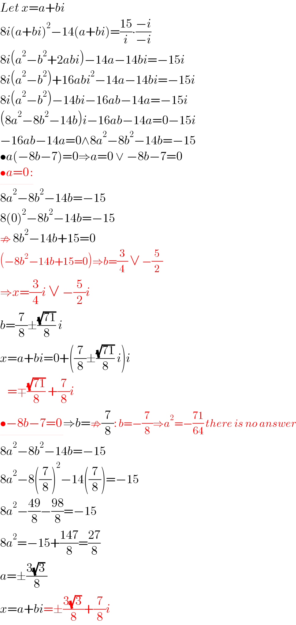 Let x=a+bi  8i(a+bi)^2 −14(a+bi)=((15)/i)∙((−i)/(−i))  8i(a^2 −b^2 +2abi)−14a−14bi=−15i  8i(a^2 −b^2 )+16abi^2 −14a−14bi=−15i  8i(a^2 −b^2 )−14bi−16ab−14a=−15i  (8a^2 −8b^2 −14b)i−16ab−14a=0−15i  −16ab−14a=0∧8a^2 −8b^2 −14b=−15  •a(−8b−7)=0⇒a=0 ∨ −8b−7=0  •a=0_  :  8a^2 −8b^2 −14b=−15  8(0)^2 −8b^2 −14b=−15  ⇏ 8b^2 −14b+15=0    (−8b^2 −14b+15=0)⇒b=(3/4) ∨ −(5/2)  ⇒x=(3/4)i ∨ −(5/2)i  b=(7/8)±((√(71))/8) i  x=a+bi=0+((7/8)±((√(71))/8) i)i     =∓((√(71))/8) +(7/8)i  •−8b−7=0_  ⇒b=⇏(7/8): b=−(7/8)⇒a^2 =−((71)/(64)) there is no answer  8a^2 −8b^2 −14b=−15  8a^2 −8((7/8))^2 −14((7/8))=−15  8a^2 −((49)/8)−((98)/8)=−15  8a^2 =−15+((147)/8)=((27)/8)  a=±((3(√3) )/8)  x=a+bi=±((3(√3) )/8)+(7/8)i  