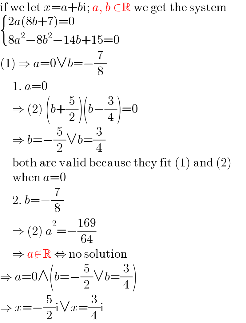 if we let x=a+bi; a, b ∈R we get the system   { ((2a(8b+7)=0)),((8a^2 −8b^2 −14b+15=0)) :}  (1) ⇒ a=0∨b=−(7/8)       1. a=0       ⇒ (2) (b+(5/2))(b−(3/4))=0       ⇒ b=−(5/2)∨b=(3/4)       both are valid because they fit (1) and (2)       when a=0       2. b=−(7/8)       ⇒ (2) a^2 =−((169)/(64))       ⇒ a∉R ⇔ no solution  ⇒ a=0∧(b=−(5/2)∨b=(3/4))  ⇒ x=−(5/2)i∨x=(3/4)i  